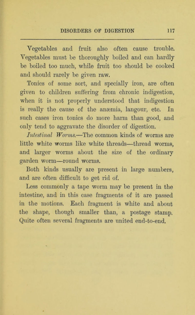 Vegetables and fruit also often cause trouble. Vegetables must be thoroughly boiled and can hardly be boiled too much, while fruit too should be cooked and should rarely be given raw. Tonics of some sort, and specially iron, are often given to children suffering from chronic indigestion, when it is not properly understood that indigestion is really the cause of the anaemia, langour, etc. In such cases iron tonics do more harm than good, and only tend to aggravate the disorder of digestion. Intestinal Worms.—The common kinds of worms are little white worms like white threads—thread worms, and larger worms about the size of the ordinary garden worm—round worms. Both kinds usually are present in large numbers, and are often difficult to get rid of. Less commonly a tape worm may be present in the intestine, and in this case fragments of it are passed in the motions. Each fragment is white and about the shape, though smaller than, a postage stamp. Quite often several fragments are united end-to-end.