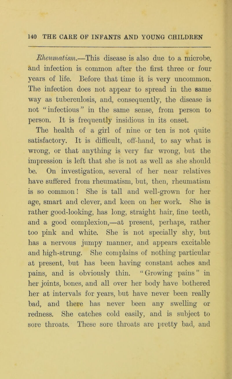 Rheumatism.—This disease is also due to a microbe, and infection is common after the first three or four years of life. Before that time it is very uncommon. The infection does not appear to spread in the same way as tuberculosis, and, consequently, the disease is not “infectious” in the same sense, from person to person. It is frequently insidious in its onset. The health of a girl of nine or ten is not quite satisfactory. It is difficult, off-hand, to say what is wrong, or that anything is very far wrong, but the impression is left that she is not as well as she should be. On investigation, several of her near relatives have suffered from rheumatism, but, then, rheumatism is so common! She is tall and well-grown for her age, smart and clever, and keen on her work. She is rather good-looking, has long, straight hair, fine teeth, and a good complexion,—at present, perhaps, rather too pink and white. She is not specially shy, but has a nervous jumpy manner, and appears excitable and high-strung. She complains of nothing particular at present, but has been having constant aches and pains, and is obviously thin. “ Growing pains ” in her joints, bones, and all over her body have bothered her at intervals for years, but have never been really bad, and there has never been any swelling or redness. She catches cold easily, and is subject to sore throats. These sore throats are pretty bad, and