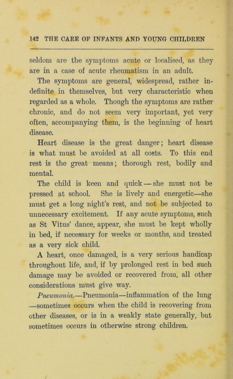 seldom are the symptoms acute or localised, as they are in a case of acute rheumatism in an adult. The symptoms are general, widespread, rather in- definite in themselves, but very characteristic when regarded as a whole. Though the symptoms are rather chronic, and do not seem very important, yet very often, accompanying them, is the beginning of heart disease. Heart disease is the great danger; heart disease is what must be avoided at all costs. To this end rest is the great means; thorough rest, bodily and mental. The child is keen and quick — she must not be pressed at school. She is lively and energetic—she must get a long night’s rest, and not be subjected to unnecessary excitement. If any acute symptoms, such as St Vitus’ dance, appear, she must be kept wholly in bed, if necessary for weeks or months, and treated as a very sick child. A heart, once damaged, is a very serious handicap throughout life, and, if by prolonged rest in bed such damage may be avoided or recovered from, all other considerations must give way. Pneumonia.—Pneumonia—inflammation of the lung —sometimes occurs when the child is recovering from other diseases, or is in a weakly state generally, but sometimes occurs in otherwise strong children.