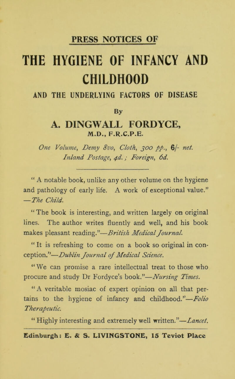 PRESS NOTICES OF THE HYGIENE OF INFANCY AND CHILDHOOD AND THE UNDERLYING FACTORS OF DISEASE By A. DINGWALL FORDYCE, M.D., F.R.C.P.E. One Volume, Demy 8vo, Cloth, goo //., 6/- net. Inland Postage, 4d. ; Foreign, 6d. “ A notable book, unlike any other volume on the hygiene and pathology of early life. A work of exceptional value.” —The Child. “ The book is interesting, and written largely on original lines. The author writes fluently and well, and his book makes pleasant reading.”—British Medical Journal. “ It is refreshing to come on a book so original in con- ception.”—Dublifi Journal oj Medical Science. “ We can promise a rare intellectual treat to those who procure and study Dr Fordyce’s book.”—Nursing Times. “A veritable mosiac of expert opinion on all that per- tains to the hygiene of infancy and childhood.”—Folio Therapeutic. “ Highly interesting and extremely well written.”—Lancet. Edinburgh: E. & S. LIVINGSTONE, 15 Teviot Place