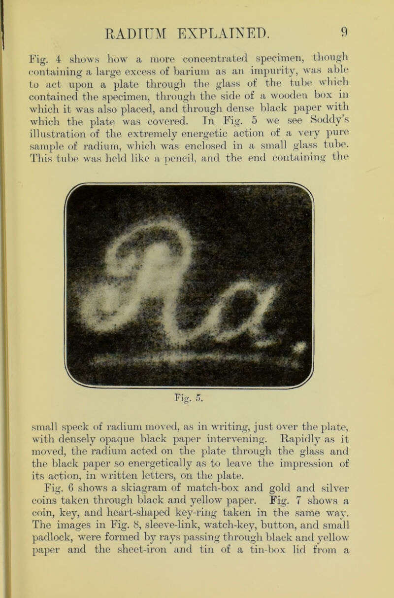 Fig. 4 sliows liow a more concentrated specimen, tliough containing a lai'ge excess of barium as an impurity, was able to act upon a plate througb the glass of the tube wbicb contained the specimen, through the side of a wooden box in which it was also placed, and tlirough dense black paper with whicli the plate was covered. In Fig. 5 we see Soddy’s illustration of the extremely energetic action of a very pur(> sample of radium, which was enclosed in a small glass tube. 'Phis tube was held like a pencil, and the end containing tin' small speck of radium mo^■ed, as in writing, just over the ])late, with densely opaque black paper intervening. Rapidly as it moved, the radium acted on the plate through tlie glass ajid the black paper so energetically as to leave the impression of its action, in written letters, on the plate. Fig. G shows a skiagram of match-box and gold and silver coins taken through black and yellow paper. Fig. 7 shows a coin, key, and heart-shaped key-ring taken in the same wav. The images in Fig. 8, sleeve-link, watch-key, button, and small padlock, were formed by rays passing through black and yellow paper and the sheet-iron and tin of a tin-box lid from a