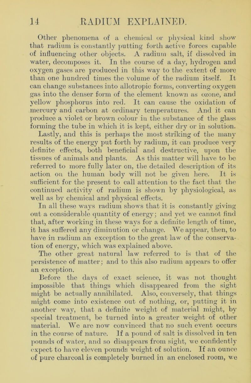 Other phenomena of a clieniical or physical kind show that radium is constantly ])utting foi-th acti\e forces capable of influencing other objects. A radium salt, if dissolved in water, decomposes it. In the course of a day, hydrogen and oxygen gases are produced in this way to the extent of more than one hundred times the volume of the radium itself. It can change substances into allotropic forms, converting oxygen gas into the denser foi'in of the element known as ozone, and yellow phosphorus into red. It can cause the oxidation of mercury and carbon at ordinary temperatures. And it can produce a violet or brown colour in the substance of the glass forming the tube in which it is kept, either dry or in solution. Lastly, and this is perhaps the most striking of the many I'esults of the energy put forth by radium, it can produce very definite effects, both beneficial and destructive, upon the tissues of animals and plants. As this inatter will have to bo referred to more fully later on, the detailed descri})tion of its action on the human body will not be given here. It is sufficient for the pi’esent to call attention to the fact that the continued activity of radium is shown by physiological, as well as by chemical and physical effects. In all these Avays radium shows that it is constantly giving out a considei'able quantity of energy; and yet Ave cannot find that, after Avorking in these Avays for a definite length of time, it has suffered any diminution or change. AVe apjiear, then, to have in radium an exce]Ation to the great law of the conserva- tion of energy, Avhich Avas explained aboA^e. The other great natural law referred to is that of the persistence of matter; and to this also radium a]»iAears to offer an exception. Before the days of exact science, it was not thought impossible that things Avhich disappeared from the sight might be actually annihilated. Also, couA^ersely, that things might come into existence out of nothing, or, j)utting it in another Avay, that a definite Aveight of material might, by special treatment, be turned into a greater Aveight of other material. AVe are noAv convinced that no such event occurs in the course of nature. If a pound of salt is dissoh ed in ten pouTuls of Avater, and so disappears from sight, Ave confidently expect to have eleA^en pound.s Aveight of solution. If an ounce of pure charcoal is completely burned in an enclosed room, Ave