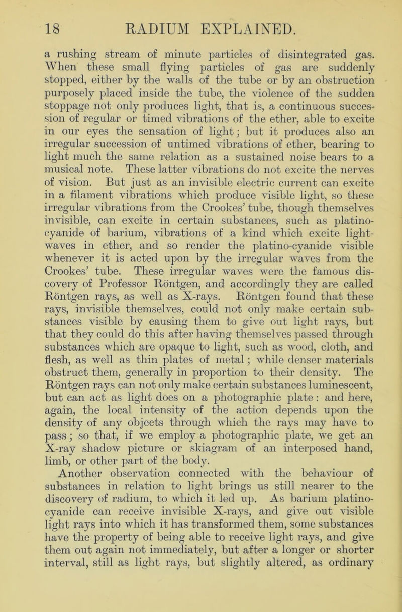 a rushing stream of minute particles of disintegrated gas. When these small flying particles of gas are suddenly stopped, either by the walls of the tube or by an obstruction purposely placed inside the tube, the violence of the sudden stoppage not only produces light, that is, a continuous succes- sion of regular or timed vibrations of the ether, able to excite in our eyes the sensation of light; but it produces also an irregular succession of untimed vibrations of ether, bearing to light much the same relation as a sustained noise bears to a musical note. These latter vibrations do not excite the nerves of vision. But just as an invisible electric current can excite in a filament vibrations which produce visible light, so these irregular vibrations from the Crookes’ tube, though themselves invisible, can excite in certain substances, such as platino- cyanide of barium, vibrations of a kind which excite light- waves in ether, and so render the platino-cyanide visible whenever it is acted upon by the irregular waves from the Crookes’ tube. These irregular waves were the famous dis- covery of Professor Rontgen, and accordingly they are called Rontgen rays, as well as X-rays. Rontgen found that these rays, invisible themselves, could not only make certain sub- stances visible by causing them to give out light rays, but that they could do this after having themselves passed through substances which are opaque to light, such as wood, cloth, and flesh, as well as thin plates of metal; while denser materials obstruct them, generally in proportion to their density. The Rontgen rays can not only make certain substances luminescent, but can act as light does on a photographic plate : and here, again, the local intensity of the action depends upon the density of any objects through which the rays may have to pass; so that, if we employ a photographic plate, we get an X-ray shadow picture or skiagram of an interposed hand, limb, or other part of the body. Another observation connected with the behaviour of substances in relation to light brings us still nearer to the discovery of radium, to which it led up. As barium platino- cyanide can receive invisible X-rays, and give out visible light rays into which it has transformed them, some substances have the property of being able to receive light rays, and give them out again not immediatel}^ but after a longer or shorter interval, still as light rays, but slightly altered, as ordinary