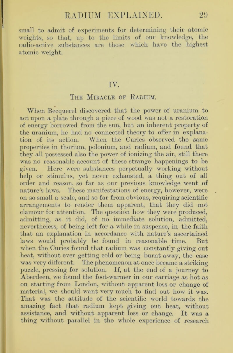 small to admit of experiments for determininif tlieir atomic weights, so that, up to the limits of our knowledge, the radio-active substances are those which have the highest atomic weight. IV. The Miracle of Radium. When Becquei’el discovered that the power of uranium to act upon a plate through a piece of wood was not a restoration of energy borrowed from the sun, but an inherent property of the uranium, he had no connected theory to offer in explana- tion of its action. When the Curies observed the same properties in thorium, polonium, and radium, and found that they all possessed also the power of ionizing the air, still there was no reasonable account of these strange happenings to be given. Here were substances perpetually working without help or stimulus, yet never exhausted, a thing out of all order and reason, so far as our previous knowledge went of nature’s laws. These manifestations of energy, however, were on so small a scale, and so far from obvious, requiring scientific arrangements to render them apparent, that they did not clamour for attention. The question how they were produced, admitting, as it did, of no immediate solution, admitted, nevertheless, of being left for a while in suspense, in the faith that an explanation in accordance with nature’s ascertained laws would probably bo found in reasonable time. But when the Curies found that radium was constantly giving out heat, without ever getting cold or being burnt away, the case was very different. The phenomenon at once became a striking puzzle, pressing for solution. If, at the end of a journey to Aberdeen, we found the foot-warmer in our carriage as hot as on starting from London, without apparent loss or change of material, we should want very much to find out how it was. That was the attitude of the scientific world towards the amazing fact that radium kept giving out heat, without assistance, and without apparent loss or change. It was a thing without parallel in the whole experience of research