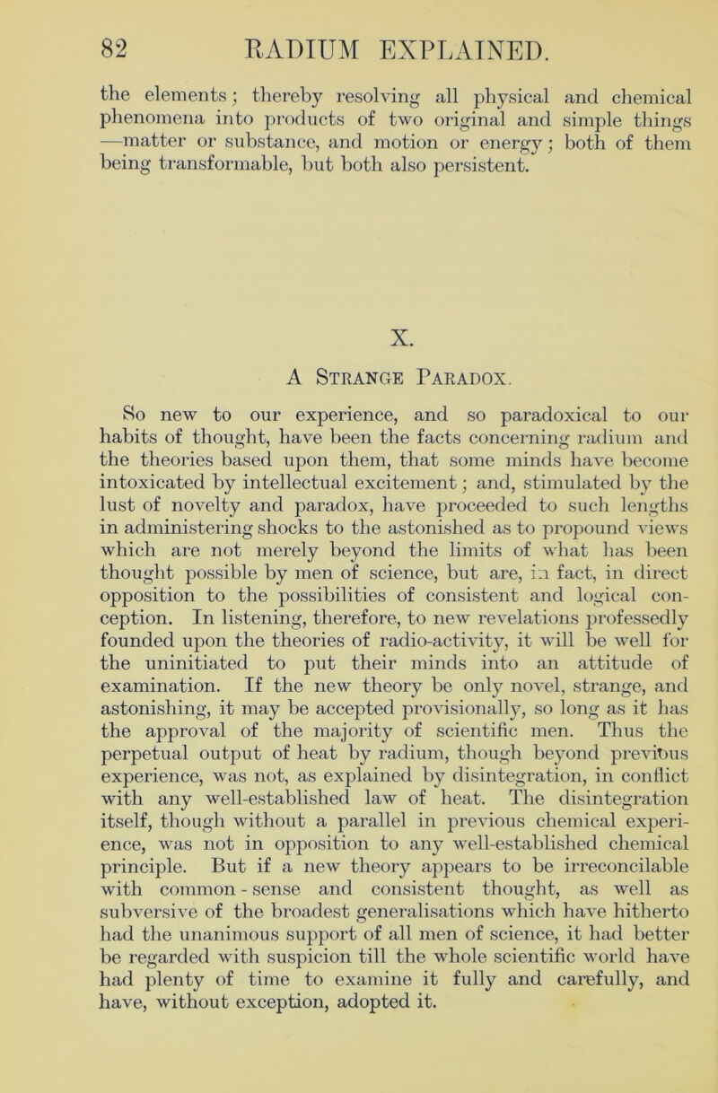 the elements; thereby resolving all physical and chemical phenomena into products of two original and simple things —matter or substance, and motion or energy; both of them being transfonnable, but both also persistent. X. A Strange Paradox. So new to our experience, and so paradoxical to our habits of thought, have been the facts concerning radium and the theories based upon them, that some minds have become intoxicated by intellectual excitement; and, stimulated by the lust of novelty and paradox, have proceeded to such lengths in administering shocks to the astonished as to propound views which are not merely beyond the limits of what has been thought possible by men of science, but are, i:i fact, in direct opposition to the possibilities of consistent and logical con- ception. In listening, therefore, to new revelations professedly founded upon the theories of radio-activity, it will be well for the uninitiated to put their minds into an attitude of examination. If the new theory be only novel, strange, and astonishing, it may he accepted provisionally, so long as it has the approval of the majority of scientific men. Thus the perpetual output of heat by radium, though beyond previous experience, was not, as explained by disintegration, in conflict with any well-established law of heat. The disintegration itself, though without a parallel in previous chemical expeii- ence, was not in opposition to any w^ell-estahlished chemical principle. But if a new theory appears to be irreconcilable with common - sense and consistent thought, as well as subversive of the broadest generalisations which have hitherto had the unanimous support of all men of science, it had better be regarded with suspicion till the whole scientific world have had plenty of time to examine it fully and carefully, and have, without exception, adopted it.