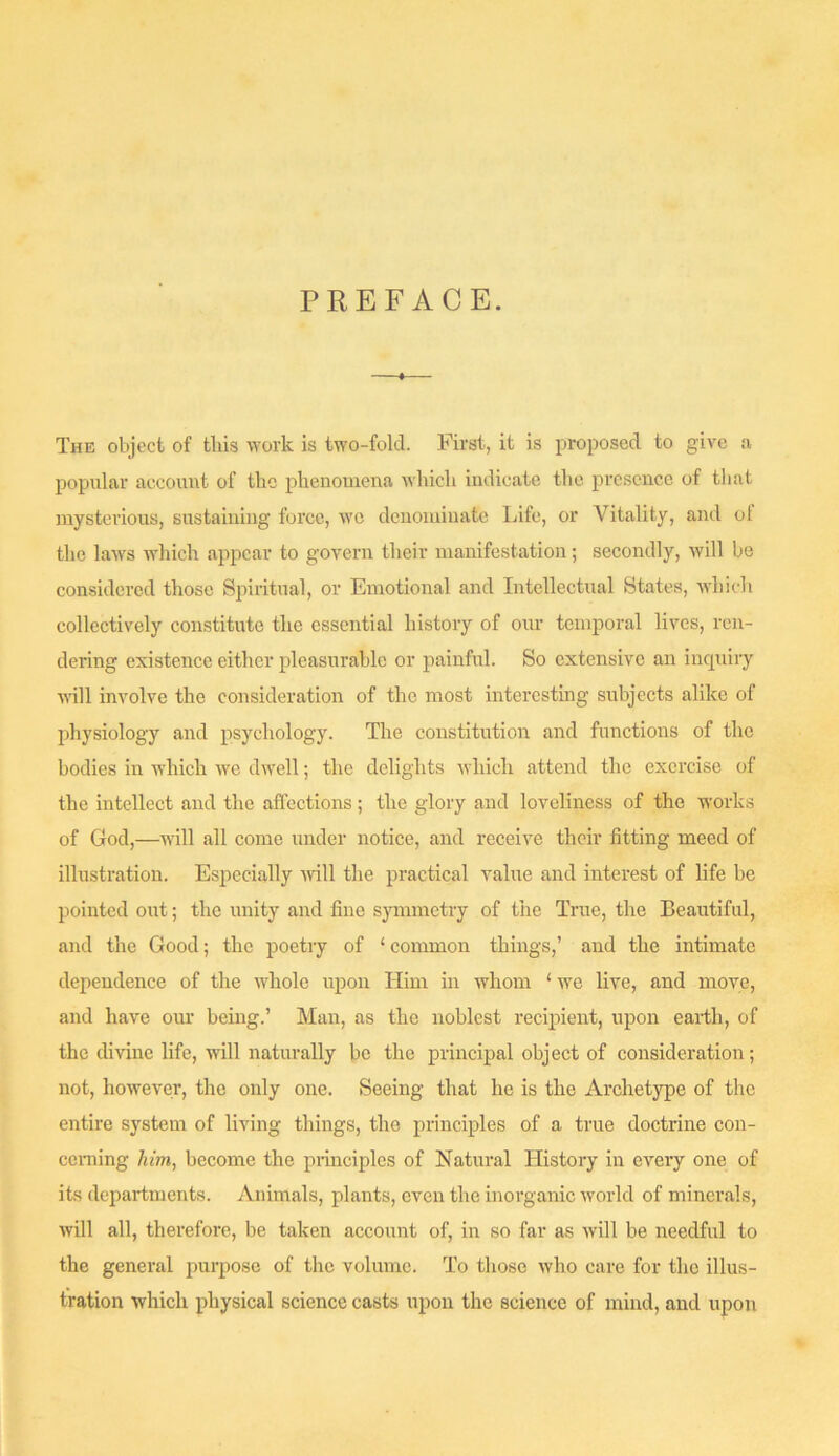 PREFACE. The object of tliis work is two-fold. First., it is proposed to give a popular account of the phenomena which indicate the presence of tliat mysterious, sustaining force, we denominate Life, or Vitality, and ot the laws which appear to govern their manifestation; secondly, will be considered those Spiritual, or Emotional and Intellectual States, which collectively constitute the essential history of our temporal lives, ren- dering existence either pleasurable or painful. So extensive an inquiry will involve the consideration of the most interesting subjects alike of physiology and psychology. The constitution and functions of the bodies in which we dwell; the delights which attend the exercise of the intellect and the affections; the glory and loveliness of the works of God,—will all come under notice, and receive their fitting meed of illustration. Especially mil the practical value and interest of life be pointed out; the unity and fine symmetry of the True, the Beautiful, and the Good; the poetry of ‘ common things,’ and the intimate dependence of the whole upon Him in whom ‘ we live, and move, and have our being.’ Man, as the noblest recipient, upon earth, of the divine life, will naturally be the principal object of consideration; not, however, the only one. Seeing that he is the Archetype of the entire system of living things, the principles of a true doctrine con- ceming him, become the principles of Natural History in every one of its departments. Animals, plants, even the inorganic world of minerals, will all, therefore, be taken account of, in so far as will be needful to the general purpose of the volume. To those who care for the illus- tration which j)hysical science casts upon the science of mind, and upon