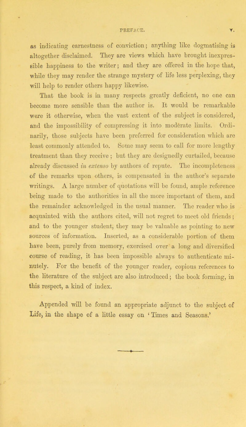 ns indicating earnestness of conviction; anything like dogmatising is altogetlier disclaimed. They are views which have brought inexpres- sible happiness to the writer; and they are offered in the hope that, while they may render the strange mystery of life less perplexing, they will help to render others happy likewise. That the book is in many respects greatly deficient, no one can become more sensible than the author is. It would be remarkable were it otherwise, when the vast extent of the subject is considered, and the impossibility of compressing it into moderate limits. Ordi- narily, those subjects have been preferred for consideration which are least commonly attended to. Some may seem to call for more lengthy treatment than they receive ; but they are designedly curtailed, because already discussed in extenso by authors of repute. The incompleteness of the remarks iipon others, is compensated in the author’s separate waitings. A large number of quotations will be found, ample reference being made to the authorities in all the more important of them, and the remainder acknowledged in the usual manner. The reader who is acquainted with the authors cited, will not regret to meet old friends; and to the younger student, they may be valuable as pointing to new sources of information. Inserted, as a considerable portion of them have been, purely from memory, exercised over a long and diversified course of reading, it has been impossible always to authenticate mi- nutely. For the benefit of the younger reader, copious references to the literature of the subject are also inti-oduced; the book foiming, in this respect, a kind of index. Appended will be found an appropriate adjunct to the subject of Life, in the shape of a little essay on ‘ Times and Seasons.’