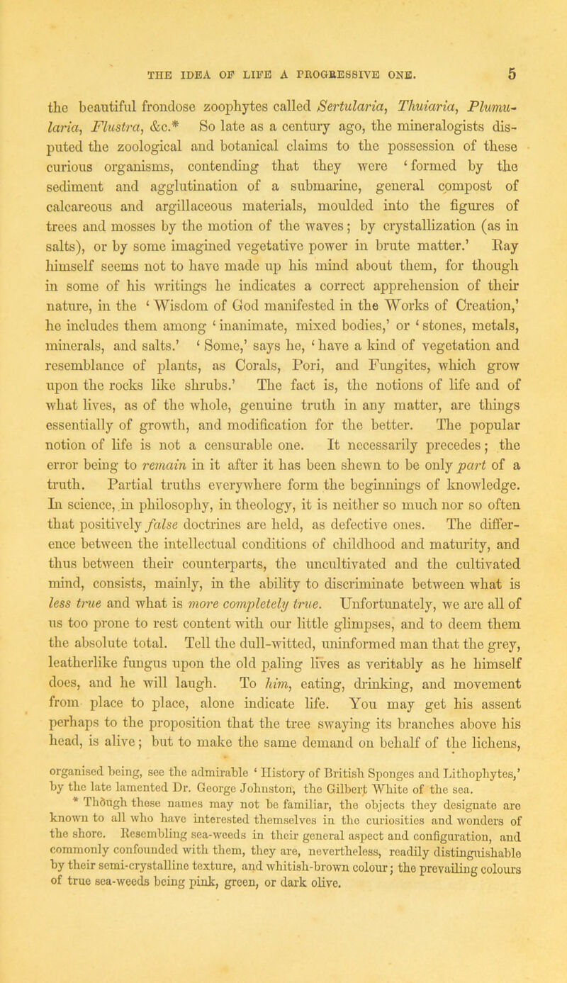 the beautiful frondose zoophytes called Sertulana, Thuiaria, Plumu~ laria, Fhistra, &c.* So late as a centm-y ago, the mineralogists dis- puted the zoological and botanical claims to the possession of these curious organisms, contending that they were ‘ formed by the sediment and agglutination of a submarine, general compost of calcareous and argillaceous materials, moulded into the figm’cs of trees and mosses by the motion of the waves; by crystallization (as in salts), or by some imagined vegetative power in brute matter.’ Eay himself seems not to have made up his mind about them, for though in some of his writings he indicates a correct apprehension of their natm-e, in the ‘ Wisdom of God manifested in the Works of Creation,’ he includes them among ‘ inanimate, mixed bodies,’ or ‘ stones, metals, minerals, and salts.’ ‘ Some,’ says he, ‘ have a kind of vegetation and resemblance of jilauts, as Corals, Pori, and Fungites, which grow upon the rocks lilve shrubs.’ The fact is, the notions of life and of what lives, as of the whole, genuine truth in any matter, are things essentially of growth, and modification for the better. ITie popular notion of life is not a censurable one. It necessarily precedes; the error being to remain in it after it has been shewn to be only part of a truth. Partial truths everywhere form the beginnings of knowledge. Li science, in philosophy, in theology, it is neither so much nor so often that positively false doctrines are held, as defective ones. The differ- ence between the intellectual conditions of childhood and maturity, and thus between then' counterparts, the nncnltivated and the cultivated mind, consists, mainly, in the ability to discriminate between what is less true and what is more completely true. Unfortunately, we are all of us too prone to rest content with our little glimpses, and to deem them the absolute total. Tell the dull-witted, uninformed man that the grey, leatherlike fungus upon the old iialing lives as veritably as he himself does, and he will laugh. To him, eating, drinldng, and movement from plaee to jilace, alone indieate life. You may get his assent perhaps to the iiroposition that the tree swaying its branches above his head, is alive; but to make the same demand on behalf of the lichens, organised being, see the admirable ‘ History of British Sponges and Lithopliytes,’ by the late lamented Dr. George Johnston; the Gilbert White of the sea. * Thdugh those names may not be familiar, the objects they designate are known to all who have interested themselves in the curiosities and wonders of the shore, llesembling sea-weeds in their general aspect and configuration, and commonly confounded with them, they are, nevertheless, readily distinguishable by their semi-crystaUino texture, and whitish-brown colour; the prevailing colours of true sea-weeds being pink, green, or daik olive.