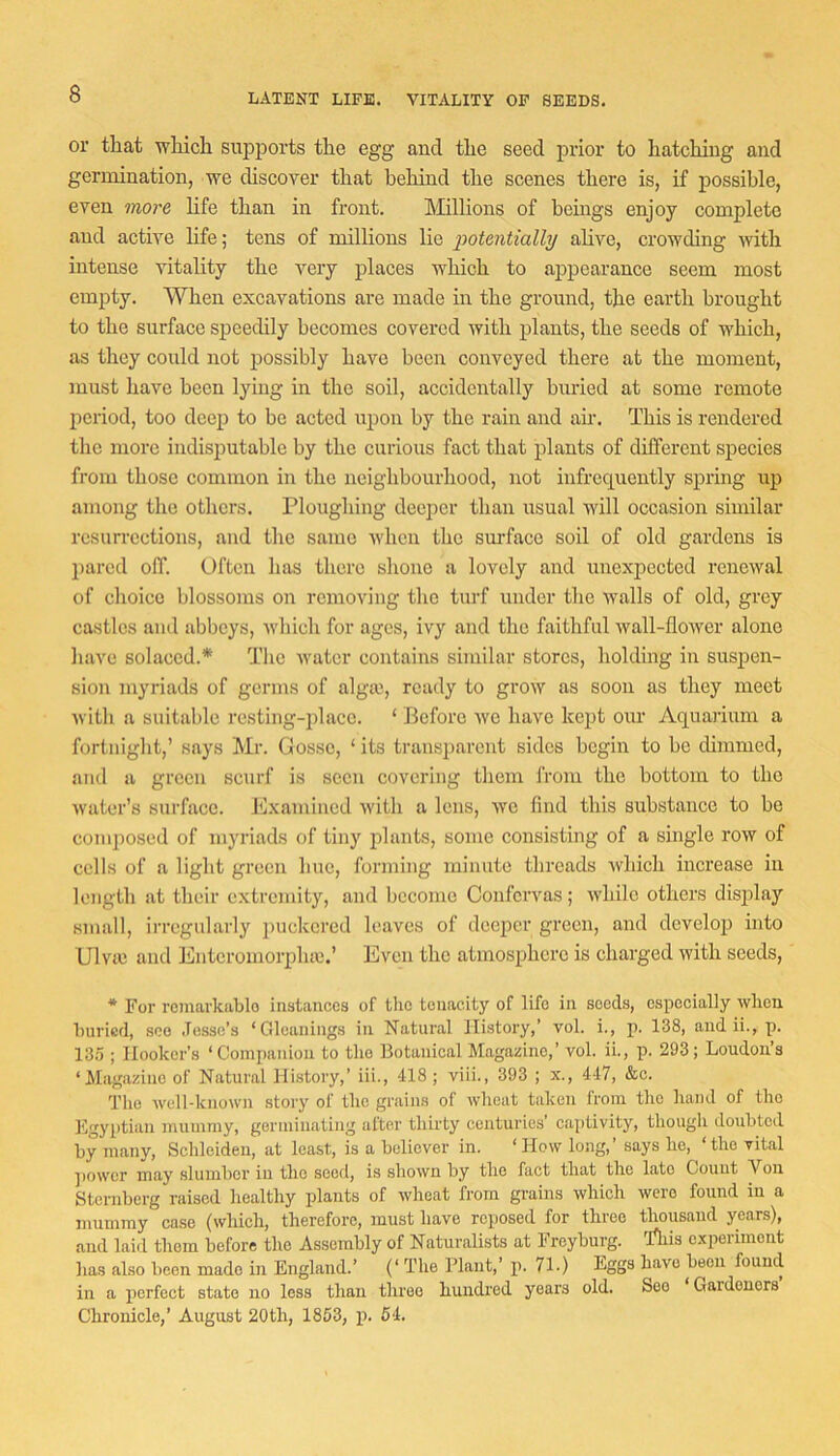 LATENT LIFE. VITALITY OF SEEDS. or that 'which supports the egg and the seed prior to hatching and germination, we discover that hehind the scenes there is, if possible, even more life than in front. hlillions of bcmgs enjoy complete and active life; tens of millions lie potentially alive, crowding with intense vitality the very places which to appearance seem most empty. When excavations are made in the ground, the earth brought to the surface speedily becomes covered with plants, the seeds of which, as they could not possibly have been conveyed there at the moment, must have been lying in the soil, accidentally buried at some remote period, too deep to be acted ujion by the rain and air. This is rendered the more indisputable by the curious fact that plants of different species from those common in the neighbourhood, not infrequently spidng up among the others. Ploughing deeper than usual 'will occasion similar resurrections, and the same when the surface soil of old gardens is pared off. Often has there shone a lovely and unexpected renewal of clioicc blossoms on removing the turf under the walls of old, grey castles and abbeys, Avhich for ages, ivy and the faithful wall-flower alone have solaced.* The water contains similar stores, holding in susjien- sion myriads of germs of alga>, ready to grow as soon as they meet with a suitable resting-place. ‘ Before we have keiit our Aquaiium a fortniglit,’ says Mr. Gosse, ‘its transparent sides begin to be dimmed, and a green scurf is seen covering them from the bottom to the water’s surface. Jllxamincd with a lens, we find this substance to be composed of myriads of tiny plants, some consisting of a single row of cells of a light green hue, forming minute threads Avhich increase in length at their extremity, and become Confervas; while others display small, irregularly puckered leaves of deeper green, and develop into Ulvie and Enteromorplue.’ Even the atmosphere is charged with seeds, ■* For rcmarkiiblo iastairccs of the tenacity of life ia seeds, especially when hurisd, see .Tesse’s ‘Gleanings in Natural History,’ 'vol. i., p. 138, and ii., p. 13.5 ; Hooker’s ‘Companion to the Botanical Magazine,’ vol. ii., p. 293; Loudon’s ‘Mag.azine of Natural History,’ iii., 418 ; viii., 393 ; x., 447, &c. The ^vell-kno^vn stoiy of the grains of wheat taken from the hand of the Fgyptian mummy, gormin.'iting after thirty centuries cajitivity, though doubted by many, Schleiden, at least, is a believer in. ‘ How long, says ho, the vital jiovvcr may slumber in the seed, is shown by the fact that the late Count Von Sternberg raised healthy plants of wheat from grains which were found in a mummy case (which, therefore, must have reposed for three thousand years), and laid them before the Assembly of Naturalists at Freyburg. Tliis experiment has also been made in England.’ (‘ The Plant,’ p. 71.) Eggs have been found in a perfect state no less than three hundred years old. See ‘Gardeners’ Chronicle,’ August 20th, 1853, p. 54.