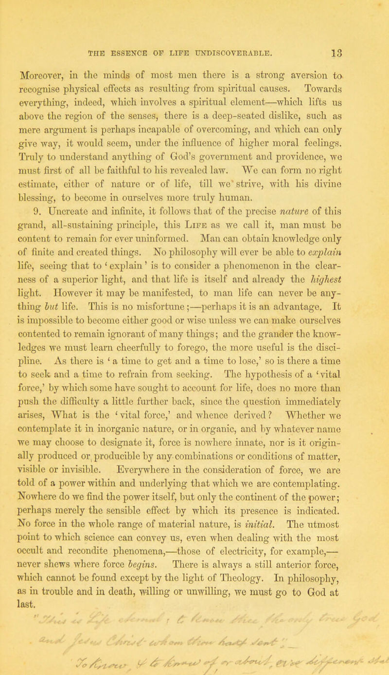 jMorcover, In the minds of most men there is a strong aversion ta recognise physical effects as resulting from spmtual causes. Towards everything, indeed, which involves a spiritual element—^which lifts us above the region of the senses, there is a deep-seated dislike, such as mere argument is perhaps incapable of overcoming, and which can only give way, it would seem, under the influence of higher moral feelings. Truly to understand anything of God’s government and providence, we must fii-st of all be faithful to his revealed law. We can form no right estimate, either of nature or of life, till we' strive, with his divine blessing, to become in ourselves more truly human. 9. Uncreate and infinite, it follows that of the precise nature of this grand, all-sustaining principle, this Life as we call it, man must be content to remain for ever uninformed. Man can obtain knowledge only of finite and created things. No philosophy will ever be able to explain life, seeing that to ‘ explain ’ is to consider a phenomenon in the clear- ness of a superior light, and that life is itself and already the highest light. However it may be manifested, to man life can never be any- thing hut life. Uiis is no misfortune ;—perhaps it is an advantage. It is impossible to become either good or wise unless we can make ourselves contented to remain ignorant of many things; and the grander the know- ledges we must Icam cheerfully to forego, the more useful is the disci- pline. As there is ‘ a time to get and a time to lose,’ so is there a time to seek and a time to refrain from seeldng. The hypothesis of a ‘ vital force,’ by which some have sought to account for life, does no more than push the difficulty a little further back, since the question immediately arises. What is the ‘ vital force,’ and whence derived ? Wliether we contemplate it in inorganic nature, or in organic, and by whatever name we may choose to designate it, force is nowhere innate, nor is it origin- ally produced or, producible by any combinations or conditions of matter, visible or invisible. Everywhere in the consideration of force, we are told of a power within and underlying that which we are contemplating. Nowhere do we find the power itself, but only the continent of the power; perhaps merely the sensible effect by which its presence is indicated. No force in the whole range of material natiu’e, is initial. Tlie utmost point to which science can convey us, even when dealing mth the most occult and recondite phenomena,—^those of electricity, for example,— never shews where force begins. Tliere is always a still anterior force, which cannot be found except by the light of Theology. In philosophy, as in trouble and in death, willing or unwilling, we must go to God at last. ' X /C'i f/ ^ ^ ^ ^