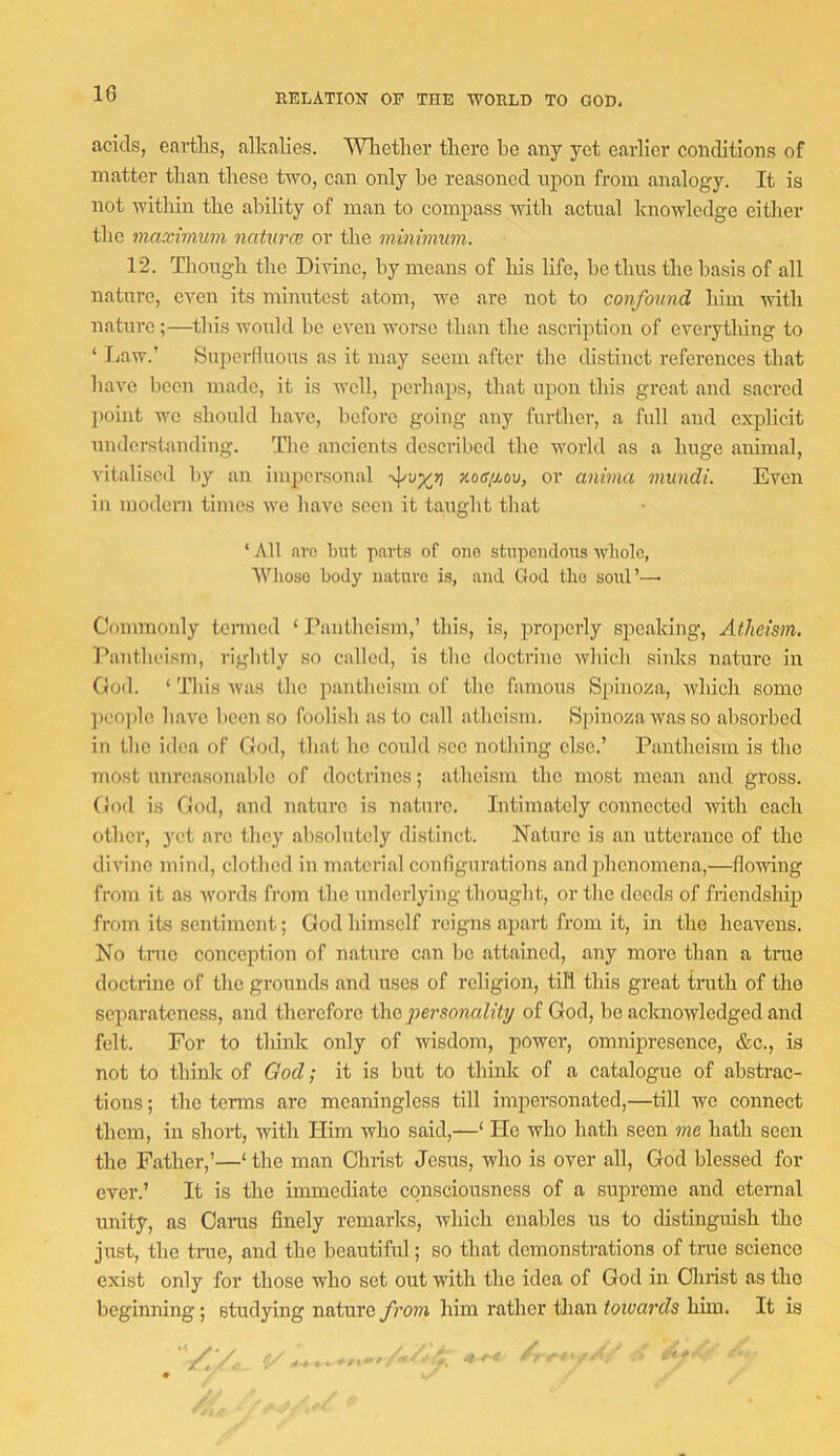 acids, eartlis, alkalies. Wlietker tkere be any yet earlier conditions of matter than these two, can only he reasoned upon from analogy. It is not within the ability of man to compass with actual knowledge either the maximum naturce or the minimum. 12. Though the Divine, by means of his life, be thus the basis of all nature, even its minutest atom, wo are not to confound him Avith nature;—this AvoTild be even Avorso than the ascription of everything to ‘ Tiaw.’ Superfluous as it may seem after the distinct references that liaA'O been made, it is well, perhaps, that upon this great and sacred point WO should haA^c, before going any further, a full and explicit understanding. Tlie ancients described the Avorld as a huge animal, vitalised l)y an impersonal xoc/aou, or anima mundi. Even in modern times Ave liaA^o seen it taught tliat ‘ All arc but parts of one stupendous Avliolc, IVlioso body nature is, and God the soul’—■ Commonly tennod ‘ Pantlieism,’ this, is, properly speaking. Atheism, l'*antlieism, rigidly so called, is the doctrine Avhich sinks nature in God. ‘ This AAuis the pantheism of the famous Spinoza, Avhich some peo])lo have been so foolish as to call atheism. Spinoza Avas so absorbed in the idea of God, that ho could sec nothing else.’ Pantheism is the most unreasonable of doctrines; atheism the most mean and gross. God is God, and nature is nature. Intimately connected Avith each other, yet arc they absolutely distinct. Nature is an utterance of the divine mind, clothed in material configurations and phenomena,—floAving from it as Avords from the underlying thought, ortho deeds of friendship from its sentiment; God himself reigns apart from it, in the heavens. No true conception of nature can be attained, any more than a true doctrine of the grounds and uses of religion, till this great trath of the separateness, and therefore tho^iersowah'iy of God, bo acknoAvledged and felt. For to think only of wisdom, power, omnipresence, &c., is not to think of God; it is but to think of a catalogue of abstrac- tions ; the tenns are meaningless till impersonated,—till avo connect them, in short, Avith Him Avho said,—‘ He who hath seen me hath seen the Father,’—‘ the man Christ Jesus, who is over all, God blessed for ever.’ It is the immediate consciousness of a supreme and eternal unity, as Cams finely remarks, Avhich enables us to distinguish the just, the tnie, and the beautiful; so that demonstrations of true science exist only for those who set out with the idea of God in Christ as the beginning; studying nature from liim rather than toivards him. It is 4 4