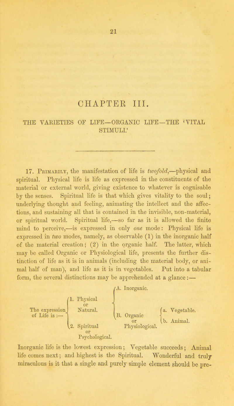 CHAPTER III. TIIE VARIETIES OF LIFE—ORGANIC LIFE—THE ‘VITAL STIMULI.’ 17. Primarily, the manifestation of life is twofold,—physical and spiritual. Physical life is life as expressed in the constituents of the material or external world, giving existence to whatever is cognisable by the senses. Spiritual life is that which gives vitality to the soul; underlying thought and feeling, animating the intellect and the affec- tions, and sustaining all that is contained in the invisible, non-material, or spiritual world. Spiritual life,—so far as it is allowed the finite mind to perceive,—^is expressed in only one mode: Physical life is expressed in two modes, namely, as observable (1) in the inorganic half of the material creation; (2) in the organic half. The latter, which may be called Organic or Physiological life, presents the further dis- tinction of life as it is in animals (including the material body, or ani- mal half of man), and life as it is in vegetables. Put into a tabular form, the several distinctions may be apprehended at a glance;— 'A. Inorganic. T. The expression_ of Life is :— V2. Physical or Natural. Spiritual or Psychological. ^B. Organic or Physiological. a. Vegetable. b. Animal. Inorganic life is the lowest expression; Vegetable succeeds; Animal life comes next; and highest is the Spiritual. Wonderful and truly miraculous is it that a single and purely simple element should be pre-