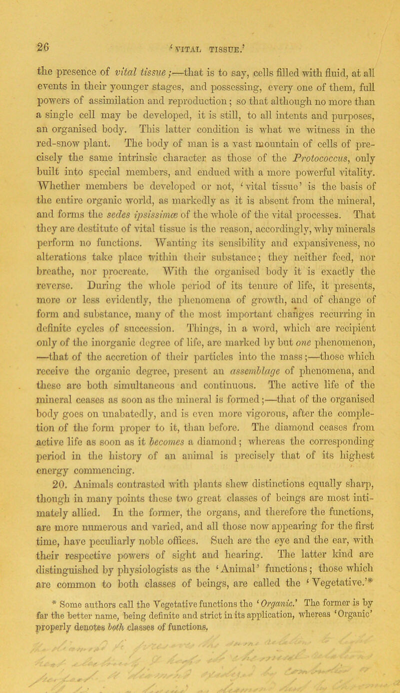 the presence of vital tissue;—that is to say, cells filled with fluid, at all events in their younger stages, and possessing, cveiy one of them, full powers of assimilation and reproduction; so that although no more than a single cell may be developed, it is still, to all intents and pui-poses, an organised body. This latter condition is what we witness in the red-snow plant. The body of man is a vast mountain of cells of pre- cisely the same intrmsic character as those of the Protococcus, only built into special membci’s, and endued with a more powerful ■\dtality. ^Vliether members be developed or not, ‘vital tissue’ is the basis of the entire organic world, as markedly as it is absent from the mineral, and fomis the sedes rpsissimcc of the whole of the vital processes. That they are destitute of ^^tal tissue is the reason, accordingly, why minerals pcrfoiTn no functions. Wanting its sensibility and expansiveness, no alterations take place within their substance; they neither feed, nor breathe, nor procreate. With the organised body it is exactly the reverse. During the whole period of its tenure of life, it presents, more or less evidently, the phenomena of growth, and of change of form and substance, many of the most important changes recurring in definite cycles of succession, '.riiings, iu a word, which arc recipient only of the inorganic degree of life, arc marked by but one phenomenon, —that of the accretion of their particles into the mass;—those Avhich receive the organic degree, present an assemblage of phenomena, and these are both simultaneous and continuous. The active life of the mineral ceases as soon as the mineral is formed;—that of the organised body goes on unabatcdly, and is even more vigorous, after the comple- tion of the form proper to it, than before. The diamond ceases from active life as soon as it heeomes a diamond; whereas the corresponding period iu the history of an animal is precisely that of its highest energy commencing. 20. Animals contrasted with plants shew distinctions equally sharp, though in many points these two great classes of beings are most inti- mately alUed. Li the fonner, the organs, and therefore the functions, are more numerous and varied, and all those now appearing for the first time, have peculiarly noble offices. Such are the eye and the ear, with their respective powers of sight and hearing. The latter kind are distinguished by physiologists as the ‘Animal’ functions; those which are common to both classes of beings, are called the ‘ Vegetative.’* * Some authors call the Vegetative functions the ‘ Orgcmic’ The former is hy far the better name, being definite and strict iu its application, whereas ‘Organic’ properly denotes both classes of functions,