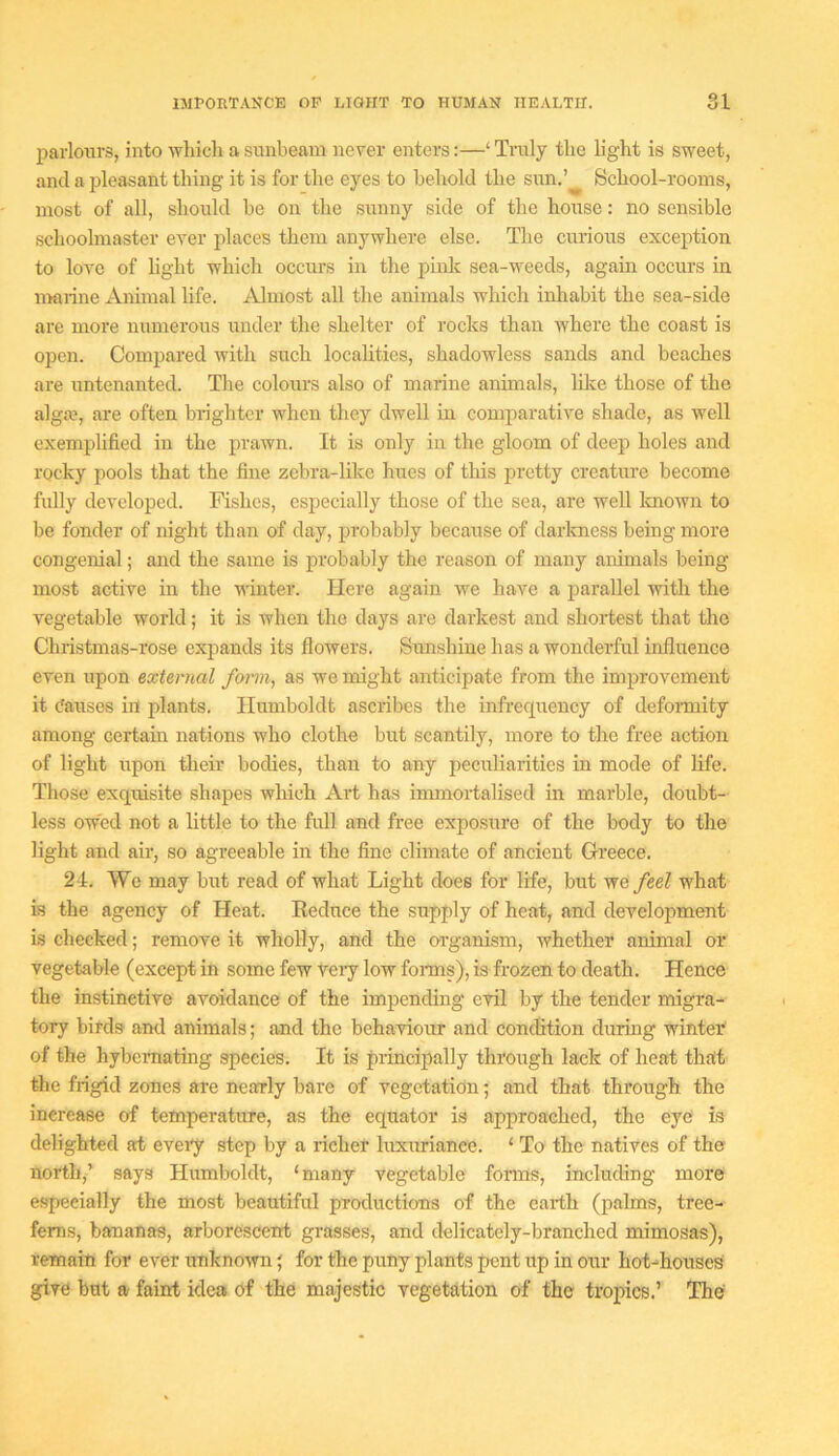 parlours, into which a sunbeam never enters:—‘ Truly the light is sweet, and a pleasant thing it is for the eyes to behold the sun.’ School-rooms, most of all, should he on the sunny side of the house: no sensible schoolmaster eA^er places them anywhere else. The curious exception to love of light which occurs in the pinlc sea-weeds, again occurs in marine Animal life. Almost all the animals which inhabit the sea-side are more numerous under the shelter of rocks than where the coast is open. Compared Avith such localities, shadowless sands and beaches are untenanted. The colours also of marine anunals, like those of the alga?, are often brighter when they dwell in comparative shade, as Avell exemplified in the praAvn. It is only in the gloom of deep holes and rocky pools that the fine zebra-like hues of this pretty creature become fully developed. Fishes, especially those of the sea, are well Imown to be fonder of night than of day, probably because of darkness being more congenial; and the same is probably the reason of many animals being most active in the Ai'inter. Here again Ave have a parallel with the vegetable world; it is when the days are darkest and shortest that the Christmas-rose expands its flowers. Sunshine has a wonderful influence even upon external fomi, as we might anticipate from the improvement it (fauses in plants. Humboldt ascribes the infrecpiency of defoi-mity among certam nations who clothe but scantily, more to the free action of light upon their bodies, than to any peculiarities in mode of life. Those exquisite shapes which Art has immortalised in marble, doubt- less owed not a little to the full and free expo,sure of the body to the light and air, so agreeable in the fine climate of ancient Greece. 24. We may but read of what Light does for life, but we feel what is the agency of Heat. Reduce the supply of heat, and development is checked; remove it wholly, and the organism, whether animal or vegetable (except in some few Veiy low foims), is frozen to death. Hence the instinctive avoidance of the impending evil by the tender migra- tory birds and animals; and the behaviour and condition during winter of the hybemating species. It is principally through lack of heat that the frigid zones are nearly bare of vegetation; and that through the increase of temperature, as the equator is approached, the eye is delighted at eveiy step by a richer luxuriance. ‘ To the natives of the north,’ says Humboldt, ‘many vegetable forms, including more especially the most beautiful productions of the earth (palms, tree- ferns, bananas, arborescent grasses, and delicately-branched mimosas), remain for ever unknown j for the puny plants pent up in our hot-houses give but a faint idea of the majestic vegetation of the tropics.’ The'
