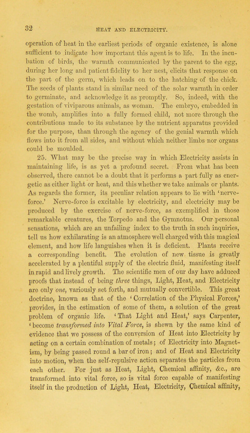 HEAT AND ELECTRICITY. operation of lieat in tlie earliest periods of organic existence, is alone sufficient to indicate liow important this agent is to life. In the incu- bation of birds, the waimth communicated by the parent to the egg, during her long and patient fidelity to her nest, elicits that response on the part of the genn, nliich leads on to the hatching of the chick. The seeds of plants stand in similar need of the solar wanuth in order to germinate, and acknowledge it as promptly. So, indeed, with the gestation of Auviparous animals, as AAmman. The embryo, embedded in the Avomb, amplifies into a fully fonncd child, not more through the contributions made to its substance by the nutrient apparatus proAuded for the pui-pose, than through the agency of the genial Avarmth which floAA's into it from all sides, and Avithout AA’hich neither limbs nor organs could be moulded. 25. What may bo the precise Avay in Avhich Electricity assists in maintaining life, is as yet a profound secret. Fi’om Avhat has been obserA'od, there cannot be a doubt that it performs a pai’t fully as ener- getic as either light or heat, and this Avhether we take animals or plants. As regards the fonner, its peculiar relation appears to lie Arith ‘ nerve- force.’ Nerve-force is excitable by electricity, and clectilcity may be produced by the exercise of nerve-force, as exemplified in those remarkable creatures, the Torpedo and the Gymnotus. Our personal sensations, Avhich are an unfailing index to the truth in such inquiries, tell us how exhilarating is an atmosphere Avell charged Avith this magical clement, and how life languishes Avhen it is deficient. Plants receive a corresponding benefit. Tlio evolution of ncAV tissue is greatly accelerated by a plentiful supply of the electric fluid, manifesting itself in rapid and lively growth, llie scientific men of our day have adduced proofs that instead of being three things. Light, Heat, and Electricity are only one, variously set forth, and mutually convertible. This great doctrine, known as that of the ‘ Correlation of the Physical Forces,’ provides, in the estimation of some of them, a solution of the great problem of organic life. ‘ That Light and Heat,’ says Carpenter, ‘ become transformed into Vital Force, is shcAvn by the same kind of evidence that we possess of the conversion of Heat into Electricity by acting on a certain combination of metals; of Electricity into Magnet- ism, by being passed round a bar of iron; and of Heat and Electricity into motion, when the self-repulsive action separates the particles from each other. For just as Heat, Light, Chemical affinity, &c., are transformed into vital force, so is vital force capable of manifesting itself in the production of Light, Heat, Electricity, Chemical affimty.