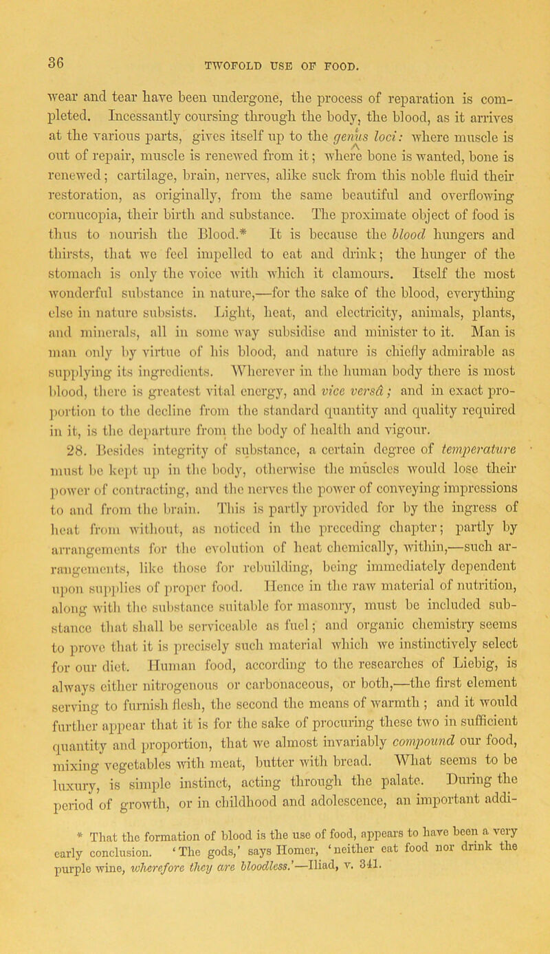 TWOFOLD USE OF FOOD. wear and tear liave been midergone, the process of reparation is com- pleted. Incessantly conrsing tbrougli tbe body, tlie blood, as it arrwes at the various parts, gives itself up to the germs loci: where muscle is out of repair, muscle is renewed from it; Avhere bone is wanted, bone is renewed; cartilage, brain, nerves, alike suck from this noble fluid their restoration, as originally, from the same beautiful and overflowing cornucopia, their birth and substance. The proximate object of food is thus to nourish the Blood.* It is because the blood hungers and thirsts, that we feel impelled to eat and drink; the hunger of the stomach is only the voice with which it clamours. Itself the most wonderful substance in nature,—for the sake of the blood, cverytliing else in nature subsists. Inght, heat, and electricity, animals, plants, and minerals, all in some Avay subsidise and minister to it. Man is man only by virtue of his blood, and nature is chielly admirable as supplying its ingredients. Wherever in the human body there is most blood, tliere is greatest vital energy, and vice versd; and in exact pro- ])ortion to tbe decline fi-om the standard quantity and quality required in it, is the departure froni the body of health and vigour. 28. Besides integrity of substance, a certain degree of temjrer-ature must be kc])t uj) in the body, otherwise the muscles would lose their ])ower of contracting, and the nerves the power of conveying impressions to and from the brain. This is partly jwovided for by the ingress of heat from without, as noticed in the preceding chapter; partly by arrangements for the evolution of heat chemically, within,—such ar- rangements, like those for rebuilding, being immediately dependent iq)on sup])lies of proper food. Ilencc in the raw material of nutrition, along will) the. substance suitable for masonry, must be included sub- stance that shall be serviceable as fuel; and organic chemistry seems to prove that it is precisely such material which we instinctively select for our diet. Human food, according to the researches of Liebig, is always either niti'ogenous or carbonaceous, or both,—the first element serving to furnish llcsb, the second the means of warmth ; and it would further appear that it is for the sake of procuring these two in sufficient quantity and proportion, that we almost invariably compound our food, mixing vegetables with meat, butter with bread. What seems to be luxury, is simple instinct, acting through the palate. During the period of groAvth, or in childhood and adolescence, an irnportarrt addi- * That the formation of blood is the use of food, appears to have beeri a very early conelusion. ‘The gods,’ says Homer, ‘neither eat food nor drink the purple wine, wherefore they are bloodless.’—Iliad, v. 341.