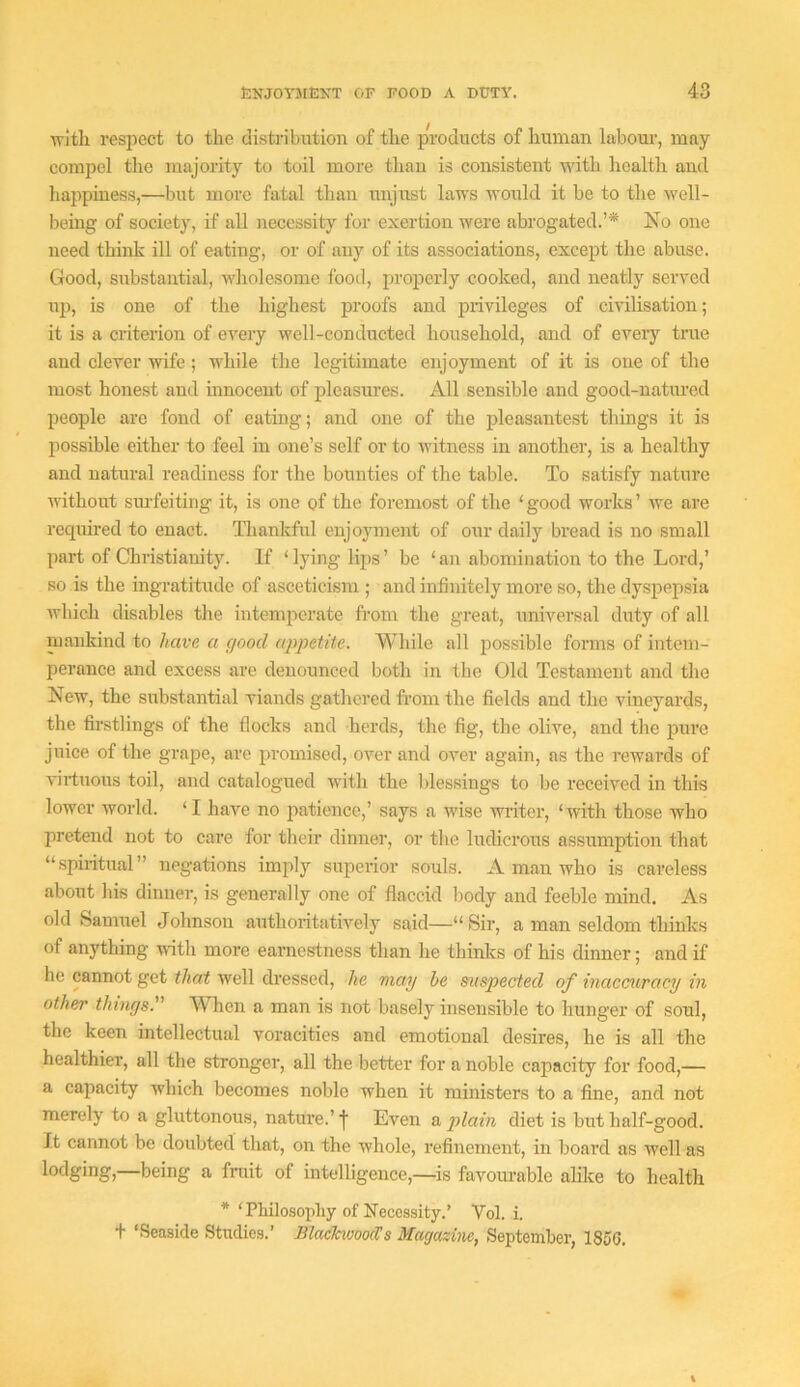 with respect to the distribution of the products of human labour, may compel the majority to toil more than is consistent with health and liappiness,—but more fatal than unjust laws would it be to the well- bemg of societj', if all necessity for exertion were abrogated.’* No one need think ill of eating, or of any of its associations, except the abuse. Good, substantial, wliolcsome food, properly cooked, and neatly served up, is one of the liighest proofs and privileges of civilisation; it is a criterion of every well-conducted household, and of eveiy true and clever wife; while the legitimate enjoyment of it is one of the most honest and innocent of pleasures. All sensible and good-natiu-ed people are fond of eating; and one of the pleasantest things it is possible either to feel in one’s self or to witness in another, is a healthy and natural readiness for the bounties of the table. To satisfy nature without sm-feiting it, is one of the foremost of the ‘ good works ’ we are required to enact. Thankful enjoyment of our daily bread is no small part of Christianity. If ‘lying lips’ be ‘an abomination to the Lord,’ so .is the ingratitude of asceticism ; and infinitely more so, the dyspepsia Avhich disables tlie intemperate from the great, unwersal duty of all mankind to have a cfood appetite. Wliile all possible forms of intem- perance and excess are denounced both in the Old Testament and the New, the substantial viands gathered from the fields and the vineyards, the firstlings of the flocks and herds, the fig, the olive, and the pure juice of the grape, are promised, over and over again, as the rewards of virtuous toil, and catalogued with the blessings to be received in this lower world. ‘ I have no patience,’ says a wise writer, ‘with those who pretend not to care for their dinner, or the ludicrous assumption that “spiritual” negations imply superior souls. A man who is careless about his dinner, is generally one of flaccid body and feeble mind. As old Samuel Johnson authoritatively said—“ Sir, a man seldom thinks of anything with more earnestness than he thinlcs of his dinner; and if he cannot get that well dressed, he may be suspected of inaccuracy in other things. When a man is not basely insensible to hunger of soul, the keen intellectual voracities and emotional desires, he is all the healthier, all the stronger, all the better for a noble capacity for food,— a capacity which becomes noble when it ministers to a fine, and not merely to a gluttonous, nature.’ j Even a plain diet is birt half-good. It cannot be doubted that, on the whole, refinement, in board as well as lodging,—being a fniit of intelligence,—^is favourable alike to health * ‘Philosophy of Necessity.’ Vol. i. t ‘Seaside Studies.’ BlackwoocVs Magazine, September, 185G.