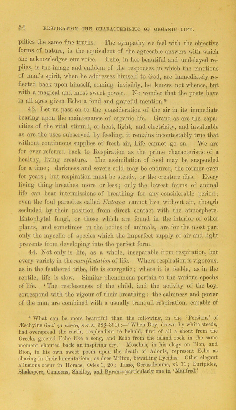 RESPinATION THE CHARACTERISTIC OP ORGANIC LIFE. plifies tlie same fine tnitlis. The sympathy we feel nfitli the objective foiTHS of nature, is the ecpiivalent of the agreeable answers with Avhich she acknowledges our voice. Echo, in her beautiful and midelayed re- plies, is the image and emblem of the responses in which the emotions of man’s siiirit, when he addresses liimself to God, are immediately re- flected back upon himself, coming invisibly, he knows not whence, but with a magical and most sweet power. No wonder that the poets have in all ages given Echo a fond and grateful mention.* 43. Let us pass on to the consideration of the air in its immediate bearing upon the maintenance of organic life. Grand as are the capa- cities of the vital stimuli, or lieat, light, and electricity, and invaluable as arc the uses subseiwed by feeding, it remains incontestably tnie that Avithout continuous supplies of fresh air. Life cannot go on. We arc for ever referred back to Ecsjiiration as the jirune characteristic of a healthy, living creature. The assimilation of food may be suspended for a time; darkness and severe cold may bo endured, the former even for yeans; but respiration must be steady, or the creature dies. Every living thing breathes more or loss; only the lowest forms of animal life can bear intermissions of breathing for any considerable period; even the foul ])arasites called Entozoa cannot live ivithout air, though secluded by their })Osition from direct contact with the atmosphere. Entophytal fungi, or those ivliich are found in the interior of other plants, and sometimes in the bodies of animals, arc for the most part only the mycelia of species Avhich the imperfect sujiply of air and light prevents from developing into the perfect form. 44. Not only is life, as a ivhole, inseparable fiuni respiration, but every variety in the manifestation of life. Where rcsjiiration is idgorous, as in the feathered tribe, life is energetic; ivliei’e it is feeble, as in the reiitile, life is sloiv. Similar phenomena pertain to the various epochs of life. ‘ Tlie restlessness of the child, and the activity of the boy, correspond ivith the vigour of their breathing : the calmness and power of the man are combined vdth a usually trancpiil respiration, cajiable of * What can be more beautiful than the following, in the ‘Persians’ of yEschylus (Ite/ yi ftvroi, k.t.X. 386-391):—‘When Day, drawn by white steeds, had overspread the earth, resplendent to behold, first of all a shout from the Greeks gi’eeted Echo like a song, and Echo from the island rock in the same moment shouted back an inspiring cry.’ Mosclius, in his elegy on Bion, .and Bion, in his own sweet poem ujjon the death of Adonis, represent Echo as .sharing in their hamentations, as does Milton, bewailing Lycidas. Other elegant allusions occur in Horace, Odes 1, 20 ; Tasso, Gerusalemmo, xi. 11; Euripides, Shakspere, Camoens, Shelley, and Byron—jiarticularly one in ‘ilanfred.’