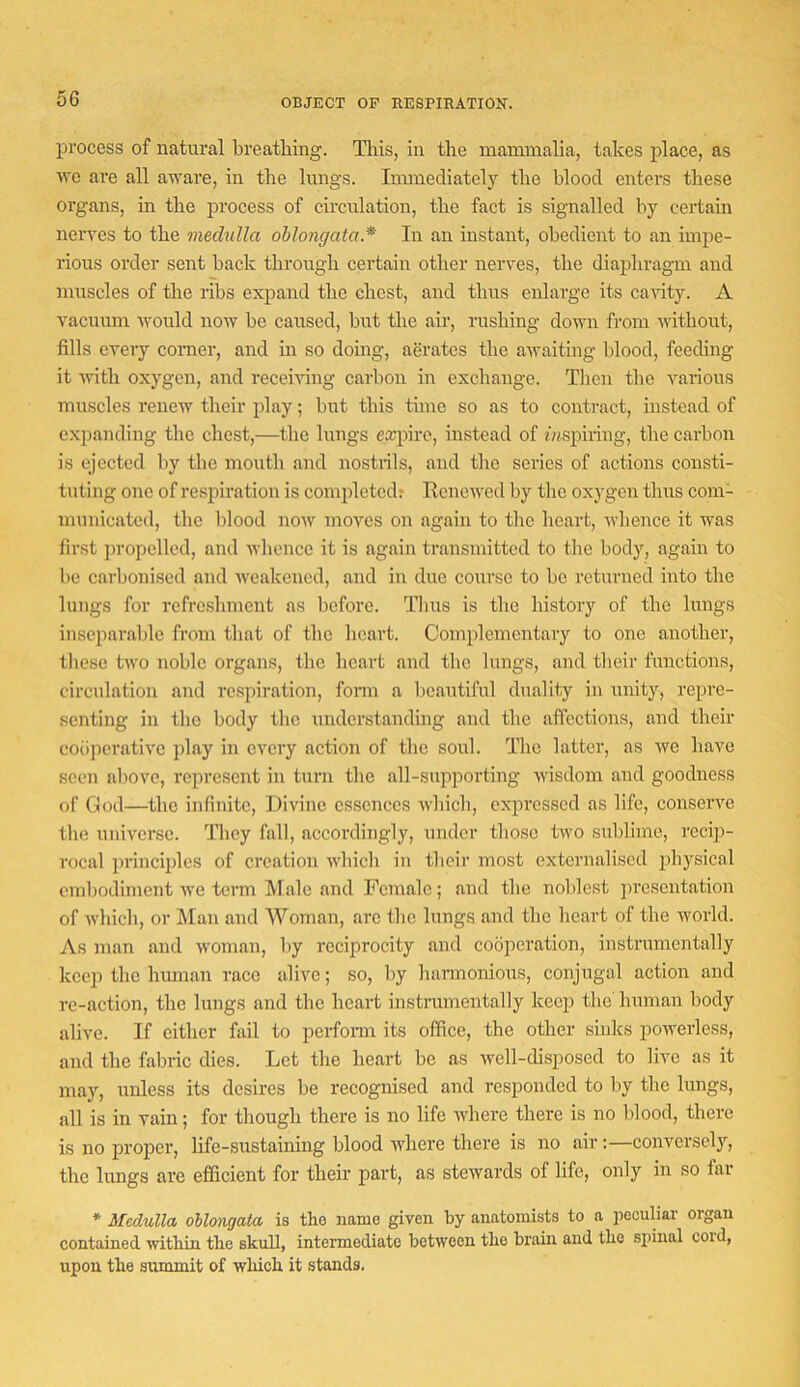 OBJECT OF RESPIRATIOK. process of natural breathing. This, in the manimalia, takes place, as we are all aware, in the lungs. Immediately the blood enters these organs, in the process of circulation, the fact is signalled by certain nerves to the medulla oblongata.* In an instant, obedient to an impe- rious order sent back through certain other nerves, the diaphragm and muscles of the ribs expand the chest, and thus enlarge its cavity. A vacuum would now be caused, but the air, rushing down from without, fills every corner, and in so doing, aerates the awaiting blood, feeding it Avith oxygen, and receiving carbon in exchange. Then the various muscles renew their play; but this time so as to contract, instead of expanding the chest,—the lungs expire, instead of f«spiring, the carbon is ejected liy the mouth and nostidls, and the series of actions consti- tuting one of respiration is completed; Renewed by tlic oxygen thus com- municated, the blood now moves on again to tlic heart, whence it was first propelled, and Avhonce it is again transmitted to the body, again to be carbonised and weakened, and in due course to be returned into the lungs for refreshment ns before. Tims is the history of the lungs inseparable from that of the heart. Complementary to one another, these two noble organs, the heart and the lungs, and their functions, circulation and respiration, fonn a beautiful duality in unity, repre- senting in the body the understanding and the affections, and their cooperative play in every action of the soul. The latter, as we have seen above, represent in turn the all-supporting Avisdom and goodness of God—the infinite. Divine essences which, expressed as life, conserve the universe. They fall, accordingly, under those two sublime, recip- rocal principles of creation Avbich in their most externalised physical embodiment Ave term Male and Female; and the noblest presentation of Avhich, or Man and AVoman, arc the lungs and the heart of the Avorld. As man and Avoman, by reciprocity and cooperation, instrumentally keep the hmnan race alive; so, liy hannonioiis, conjugal action and re-action, the lungs and the heart instramentally keep the human body alive. If either fail to perfonn its office, the other sinks poAverless, and the fabric dies. Let the heart be as Avell-disposed to live as it may, unless its desires be recognised and responded to by the lungs, all is in vain; for though there is no life Avhere there is no blood, there is no proper, life-sustaining blood Avhere there is no air:—conversely, the hmgs are efficient for their part, as stewards of life, only in so far * Medulla oUongata is the name given by anatomists to a iioculiar organ contained within the skull, intermediate between the brain and the spinal coid, upon the summit of wliich it stands.