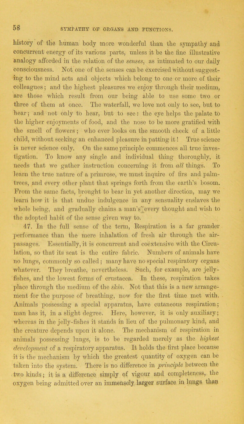 SYMPATHY OP ORGANS AND FUNCTIONS. history of tlie human body more ■wonderful than the sympathy and concurrent energy of its various parts, unless it be the fine illustrative analogy afforded in the relation of the se7ises, as intimated to our daily consciousness. Not one of the senses can be exercised without suggest- ing to the mind acts and objects which belong to one or more of their colleagues; and the highest pleasures we enjoy through their medium, are those which result from our bemg able to use some two or three of them at once. The waterfall, we love not only to see, but to bear; and not only to hear, but to see: the eye helps the palate to the higher enjojnnents of food, and the nose to be more gratified with the smell of flowers ; who ever looks on the smooth cheek of a little child, without secldng an enhanced pleasure in patting it! True science is never science only. On the same principle commences all ti'ue inves- tigation. To know any single and individual thing thoroughly, it needs that we gather instruction concerning it from all things. To learn the true nature of a primrose, we must incpiiro of firs and palm- trees, and every other plant that springs forth from the earth’s bosom. Pi’om the same facts, brought to bear in yet another direction, may we learn how it is that nndne indulgence in any sensuality enslaves the whole being, and gradually chains a man’s'jcvory thought and wish to tlie adopted habit of the sense given way to. 47. In the full sense of the tenn, Nespiration is a far grander performance than the mere inhalation of fresh air through the ah- passages. Essentially, it is concurrent and coextensive with the Circu- lation, so that its scat is the entire fabric. Numbers of animals have no lungs, commonly so called; many have no special respiratory organs whatever. I’liey In-eathe, nevertheless. Such, for example, are jelly- fishes, and the lowest forms of cmstacea. In these, respiration takes place through the medium of the sJem. Not that this is a new arrange- ment for the pnr2)ose of breathing, now for the first time met \rith. Animals possessing a special apparatus, have cutaneous resjjmation; man has it, in a slight degree. Here, however, it is only auxiliary; whereas in the jelly-fishes it stands in lieu of the jralmonaiy kind, and the creature depends ujion it alone. The mechamsm of resjiiration in animals possessing lungs, is to be regarded merely as the highest develojmient of a respiratory a2)paratus. It holds the first place because it is the mechanism by which the greatest quantity of oxygen can be taken into the system. There is no difference in principle between the two kinds; it is a difference simply of idgour and comifieteness, the oxygen being admitted over an immensely larger surface in lungs than