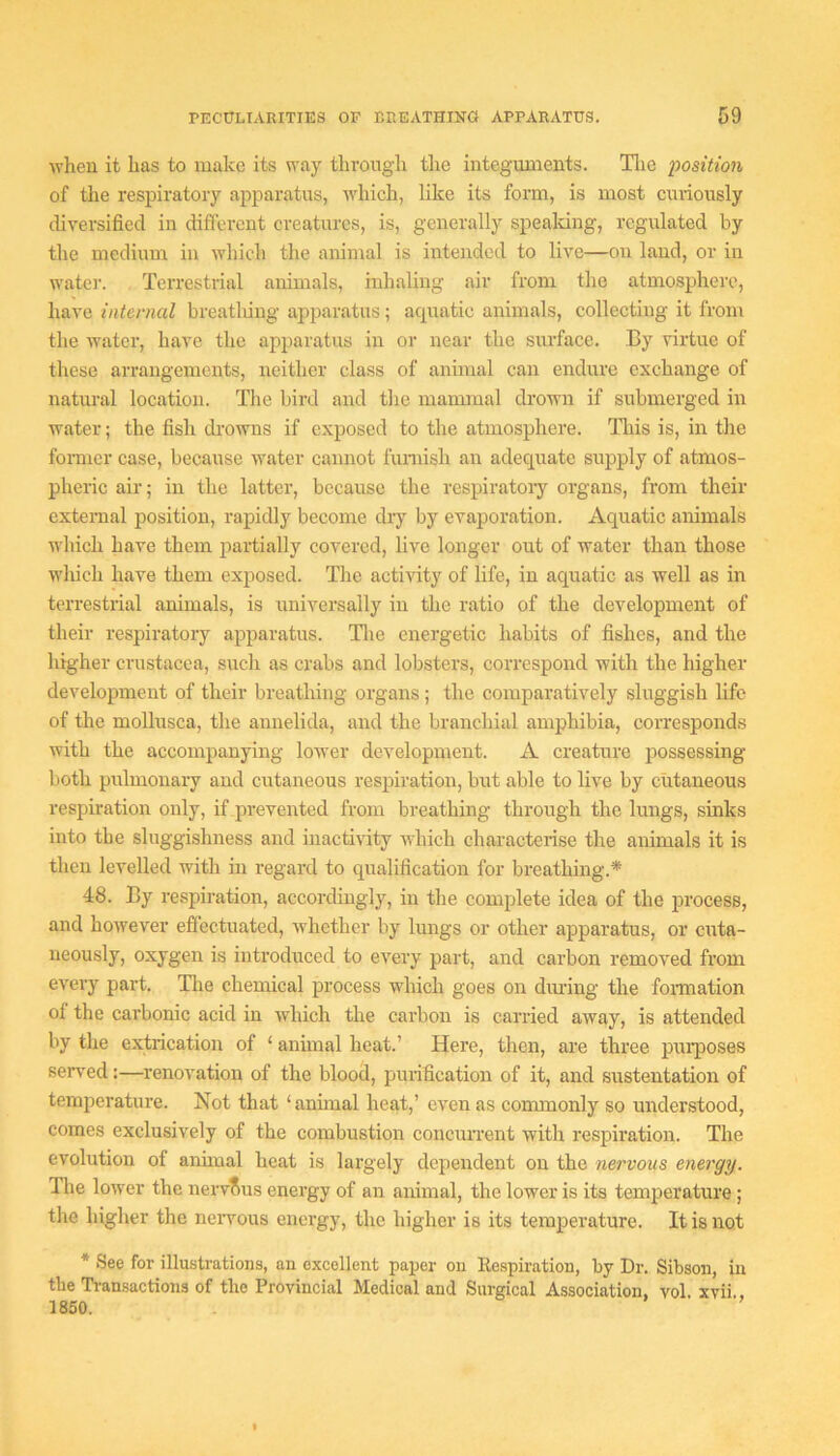 ivheu it has to make its way through tlie integuments. Tlie iwsition of the respiratory apparatus, which, like its form, is most curiously diversified in different creatures, is, generally spealring, regulated by the medium in which the animal is intended to live—on land, or in water. Terrestrial animals, inhaling air from the atmosphere, have internal breathing apparatus; acpiatic animals, collecting it from the water, have the apparatus in or near the surface. By virtue of these arrangements, neither class of animal can endure exchange of natural location. The bird and the mammal drown if submerged in water; the fish drowns if exposed to the atmosphere. Tliis is, in the foi-mcr case, because water cannot funiish an adecjuate supply of atmos- pheric air; in the latter, because the respiratoiy organs, from their external position, rapidly become dry by evaporation. Aquatic animals which have them partially covered, live longer out of water than those wliich have them exposed. The activity of life, in aquatic as well as in terrestrial animals, is universally in the ratio of the development of their respiratory apparatus. Tlie energetic habits of fishes, and the higher Crustacea, such as crabs and lobsters, correspond with the higher development of their breathing organs; the comparatively sluggish life of the mollusca, the annelida, and the branchial amphibia, corresponds with the accompanying lower development. A creature possessing both pulmonary and cutaneous respiration, but able to live by cutaneous respiration only, if prevented from breathing through the lungs, sinks into the sluggishness and inactivity which characterise the animals it is then levelled with in regard to qualification for breathing.* 48. By respiration, accordingly, in the complete idea of the process, and however effectuated, whether by lungs or other aj^paratus, or cuta- neously, oxygen is introduced to every part, and carbon removed from every part. Tlie chemical process which goes on during the fonnation of the carbonic acid in which the carbon is carried away, is attended by the extrication of ‘ annual heat.’ Here, then, are three pui*poses served:—renovation of the blood, purification of it, and sustentation of temperature. Not that ‘animal heat,’ even as commonly so understood, comes exclusively of the combustion concurrent with respiration. The evolution of anhnal heat is largely dependent on the nervous energy. The lower the nervous energy of an animal, the lower is its temperature ; the higher the neiwous energy, the higher is its temperature. It is not * See for illustrations, an excellent paper on Respiration, by Dr. Sibson, in the Transactions of the Provincial Medical and Surgical Association, vol xvii 1850. ’