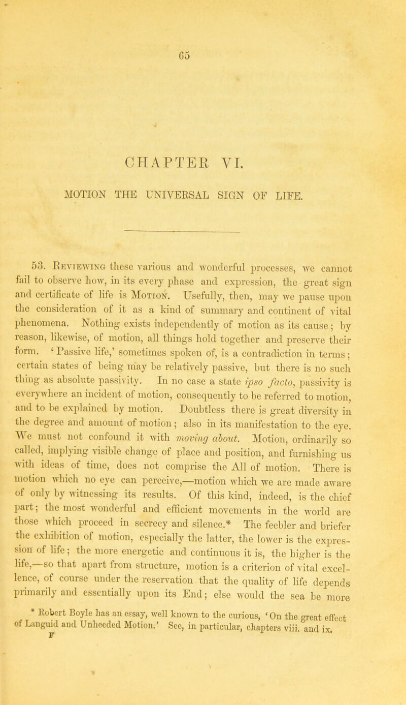 G5 CHAPTER VI. MOTION THE UNIVERSAL SIGN OF LIFE. 53. Reviewing these various and wonderful processes, we cannot fail to obseiwe how, in its every phase and expression, tlic great sign and certificate of life is Motion. Usefully, then, may we pause upon the consideration of it as a kind of summary and continent of A ital phenomena. Nothing exists independently of motion as its cause ; by reason, likewise, of motion, all things hold together and preserve them fonn. ‘ Passive life,’ sometimes spoken of, is a contradiction in temis; certain states of being may be relatively passive, but there is no such thing as absolute passivity. In no case a state ipso facto, passivity is cvcrj’where an incident of motion, consequently to be referred to motion, and to be exjfiaincd by motion. Doubtless there is great diversity in the degree and amount of motion; also in its manifestation to the eye. ■\Ve must not confound it Avith moving cibont. Motion, ordinarily so c.illcd, implAing A'isible change of place and position, and furnishing us with ideas of time, does not comprise the All of motion. There is motion which no eye can perceive,—motion Avhich we are made aAvare of only by witnessing its results. Of this kind, indeed, is the chief part; the most wonderful and efficient movements in the world are tliose which proceed in secrecy and silence.* The feebler and briefer the exhibition of motion, especially the latter, the lower is the expres- sion of life; the more energetic and continuous it is, the higher is the that apart from structure, motion is a criterion of vital excel- lence, of course under the reservation that the quality of life depends primarily and essentially upon its End; else would the sea be more * Robert Boyle has an essay, well known to the curious, ‘On the gi-eat effect of Languid and Unheeded Motion.’ See, in particular, chapters viii and ix F