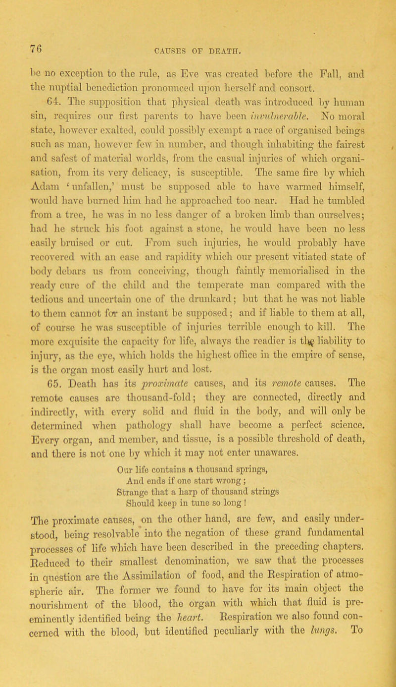 CAUSES or DEATH. 1>e no exception to the mle, as Eve n'as cveated before tlic Fall, and the nipitial benediction pronounced upon herself and consort. 64. The supposition that physical death was introduced by human sin, requires our first parents to have been invulnerahle. No moral state, ho^yever exalted, could possibly exempt a race of organised beings such as man, however few in number, and though inhabiting the fairest and safest of material worlds, from the casual injuries of which organi- sation, from its very delicacy, is susceptible. The same fire by which Adam ‘imfallen,’ must be supposed able to haA'c warmed liimself, would have burned him had he ai^proached too near. Had he tumbled from a tree, he was iu no less danger of a broken limb than om-selves; had he struck his foot against a stone, he would have been no less easily bruised or cut. From such injuries, he woidd probably have recovered with an case and rapidity Avhich our present vitiated state of body debars us from conceiving, though faintly memorialised in the ready cure of the child and the tenqicrate man compared with the tedious and uncertain one of the drunkard; but that he was not liable to them cannot fm* an instant be supposed; and if liable to them at all, of course he was susceptible of injuries terrible enough to kill. The more cxqui.site the capacity for life, always the readier is tlt^i liability to injury, as tlie eye, which holds the highest office in the empire of sense, is the organ most easily hurt and lost. 65. Death has its proximate causes, and its remote causes. Tlie remote causes arc thousand-fold; they arc connected, directly and indirectly, with every solid and fluid iu the body, and will only be determined when pathology shall have become a perfect science. Every organ, and member, and tissue, is a possible threshold of death, and there is not one by which it may not enter unawares. Our life contains a thousand spring.s, And ends if one start wrong; Strange that a harp of thousand strings Should keej) in tune so long ! Tlie proximate causes, on the other hand, are few, and easily under- stood, being resolvable into the negation of these grand fundamental processes of life which have been described in the preceding chaj^ters. Eeduced to their smallest denomination, we saw that the processes in question are the Assimilation of food, and the Respiration of atmo- spheric air. The former we found to have for its main object the nourishment of the blood, the organ with which that fluid is jDre- eminently identified being the heart. Respiration we also found con- cerned with the blood, but identified peculiarly with the lungs. To