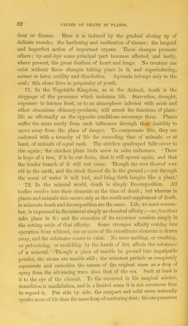 CAUSES OF DEATH IN PLANTS. dent or disease. Here it is induced by the gradual closing up of delicate vessels; the hardening and ossification of tissues; the languid and imperfect action of important organs. These changes promote others; by-and-bye some principal part becomes aftected, and lastly, where present, the great dualism of heart and lungs. No creature can exist .Avithont these changes taking place in it, and superinducing, sooner or later, senility and dissolution. Agcrasia belongs only to the soul; this alone lives in perpetuity of youth. 71. In the Vegetable Kingdom, as in the Animal, death is the stoppage of the processes winch maintain life. Starvation, drought, exposure to intense frost, or to an atmosphere infected Aiith acids and other obnoxious chimney-products, Avill arrest the functions of plant- life as effectually ns tlie ojipositc conditions encourage them. Plants suffer tlie more sorely from such influences through their inability to niOA'c aAvay from the place of danger. To compensate this; they are eiidoAVcd Avitb a tenacity of life far exceeding that of animals, or at least, of animals of cipial rank. The stricken quadrujicd falls never to rise again ; the stricken j)lant buds anew in calm endurance. ‘ There is hope of a tree, if it be cut down, that it Avill sprout again, and that the tender branch of it Avill not cease. Though the root thereof Avax old in the earth, and the stock thereof die in the ground;—yet through the scent of AA’ater it Avill bud, and bring forth boughs like a plant.’ 72. Jn the mineral AA-orld, death is simidy Hccomiwsition. All bodies resoh'e into their elements at the time of death; but AA'hereas in plants and animals this occurs only as the result and supi)lement of death, in minerals death and decomposition are the same. Life, ayc must remem- ber, is expressed in the mineral sinqfiy as chemical affinity;—no functions take ])laee in it; and the cessation of its existence consists simply in the setting aside of that affinity. Some stronger affinity coming into operation from Avithout, one or more of the constituent elements is draAvn aAA'ay, and the substance ceases to exist. No mere melting, or crushing, or pulA'crising, or modelling by the bands of Art, affects the substance of a mineral. Tliougli a piece of marble be ground into impalpable poAvder, the atoms are marble still; the minutest particle as completely represents and embodies the nature of the original mass as a drop of spray from the advancing Avave docs that of the sea. Huch at least is it to the eye of the chemist. To the unversed in bis magical science, demolition is anniliilation, and in a limited sense it is not erroneous thus to regard it. Put side by side, the compact and solid stone naturally speaks more of life than the mere heap of scattering dust; the one prcsci a cs