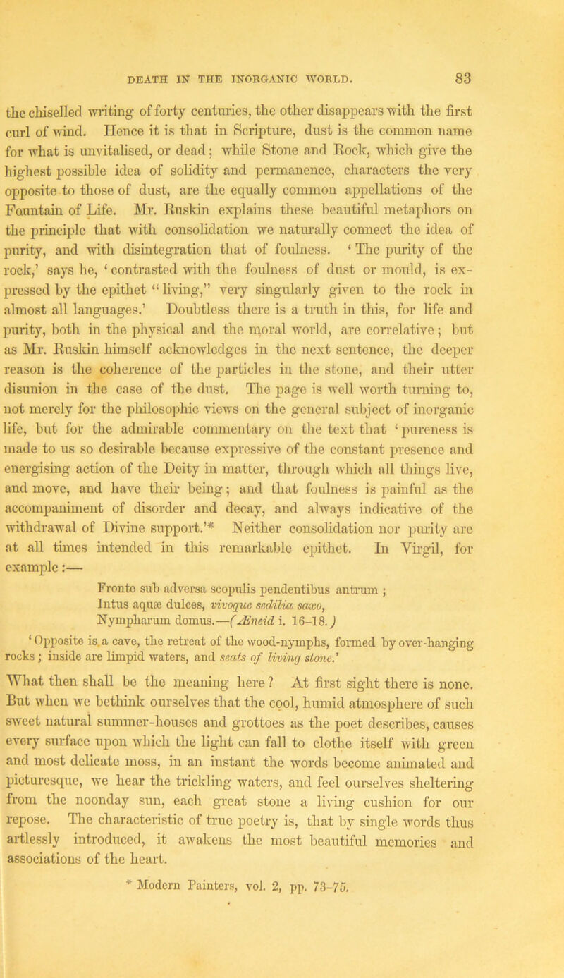 the cliiselled wiiting of forty centuries, the other disappears with the first curl of udnd. Hence it is that in Scripture, dust is the common name for what is unvitalised, or dead; while Stone and Eock, which give the highest possible idea of solidity and permanence, characters the very opposite to those of dust, are the equally common appellations of the Fauntam of Life. Mr. Rusldn explains these beautiful metaphors on the piinciple that with consolidation we natiu’ally connect the idea of purity, and with disintegration that of foulness. ‘ Tlie purity of the rock,’ says he, ‘ contrasted udth the foulness of dust or mould, is ex- pressed by the epithet “ living,” very singularly given to the rock in almost all languages.’ Doubtless there is a truth in this, for life and purity, both in the physical and the rnoral world, are con-elative; but as Mr. Rusldn himself acknowledges in the next sentence, the deeper reason is the coherence of the particles in the stone, and their utter disunion in the case of the dust. Tlie page is well worth turning to, not merely for the jiliilosophic vieivs on the general subject of inorganic life, but for the admirable commentaiy on the text that ‘ pureness is made to us so desirable because expressive of the constant presence and energising action of the Deity in matter, through which all things live, and move, and have their being; and that foulness is painful as the accomiianiment of disorder and decay, and always indicative of the udthdrawal of Divine support.’* Neither consolidation nor purity arc at all times mtended in this remarkable epithet. In Virgil, for example:— Fronte sub adversa scopulis pendentibus antrum ; Intus aquae dulces, vivoque sedilia saxo, Nympbarum domus.—(JEndd i. 16-18. J ‘Opposite is. a cave, the retreat of the wood-nympbs, formed by over-banging rocks ; inside are limpid waters, and seats of liviiig stone.’ What then shall be the meaning here ? At first sight there is none. But when we bethinlc ourselves that the cool, humid atmosphere of such sweet natural summer-houses and grottoes as the poet describes, causes every surface upon which the light can fall to clothe itself with green and most delicate moss, in an instant the words become animated and picturesque, we hear the trickling w’aters, and feel ourselves sheltering from the noonday sun, each great stone a living cushion for our repose. Tlie characteristic of true poetry is, that by single words thus artlessly introduced, it awakens the most beautiful memories and associations of the heart. * Modern Painters, vol. 2, pp. 73-75.