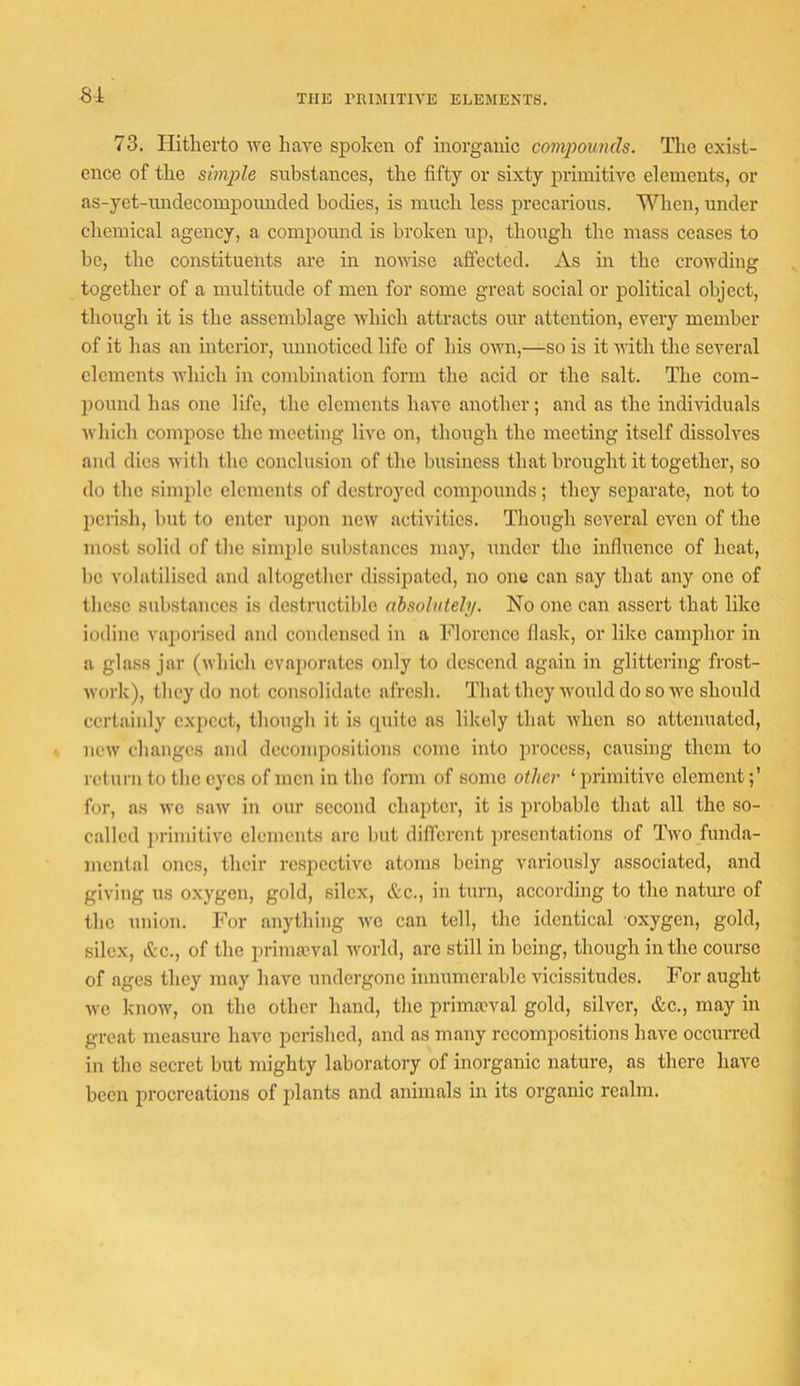81 THE rniMITIVE ELEMENTS. 73. Hitherto ■\ve have spoken of inorganic compounds. The exist- ence of the simple substances, the fifty or sixty primitive elements, or as-yet-nndecomponnded bodies, is much less precarious. When, under chemical agency, a compound is broken up, though the mass ceases to be, the constituents are in nowise affected. As in the crowding together of a multitude of men for some great social or political object, though it is the assemblage which attracts our attention, every member of it has an interior, unnoticed life of his own,—so is it with the several elements which in combination form the acid or the salt. The com- pound has one life, the elements have another; and as the individuals Avhich compose the meeting live on, though the meeting itself dissolves and dies with the conclusion of the business that brought it together, so do the simple elements of destroyed comjiounds; they separate, not to l)cnsh, but to enter \ipon new activities. Though several even of the most solid of the simple substances may, under the influence of heat, bo volatilised and altogether dissipated, no one can say that any one of these substances is destructible absolutely. No one can assert that like iodine vaiiorised and condensed in a Florence flask, or like camphor in a glass jar (which evajjorates only to descend again in glittering frost- work), they do not consolidate afresh. Q'hat they would do so we should certainly expect, though it is cpiitc as likely that when so attenuated, new changes and decompositions come into process, caiasing them to return to the eyes of men in the form of some other ‘ primitive element for, as wo saw in our second chapter, it is probable that all the so- called primitive elements arc but difl'erent presentations of Two funda- mental ones, their respective atoms being variously associated, and giving ns oxygen, gold, silex, &c., in turn, according to the nature of the union. For anything we can tell, the identical oxygen, gold, silex, &c., of the prinneval world, are still in being, though in the course of ages they may have undei'gonc innumerable vicissitudes. For aught we know, on the other hand, the primaeval gold, silver, &c., may in great measure have perished, and as many recompositions have occuiTed in the secret but mighty laboratory of inorganic nature, as there have been procreations of plants and animals in its organic realm.