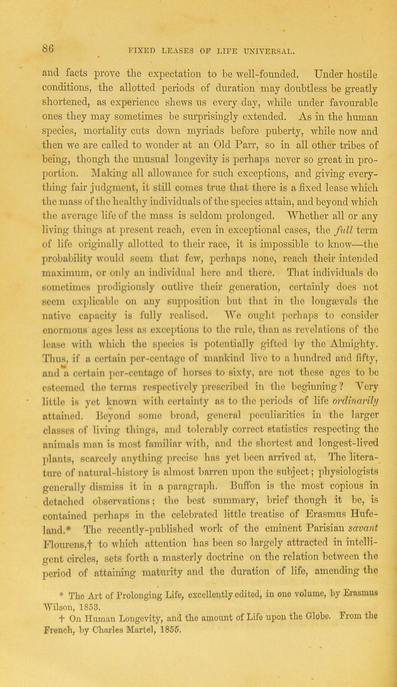 FIXED LEASES OP LIFE UNIVERSAL. and facts prove the expectation to be vrell-fomided. Under hostile conditions, the allotted periods of duration may doubtless be greatly shortened, as experience shews us every day, while under favourable ones they may sometimes be sm-prismgly extended. As in the human species, mortality cuts down myriads before puberty, while now and then we are called to wonder at an Old Parr, so in all other tribes of being, though the unusual longevity is perhaps never so great m pro- portion. hlaldng all allowance for such exceptions, and giving eveiy- thiug fair judgment, it still comes true that there is a fixed lease which the mass of the healthy individuals of the species attain, and beyond which the average life of the mass is seldom prolonged. SAhether all or any living things at present reach, even in exceptional cases, the full term of life originally allotted to their race, it is impossible to know—the ]irohahility would seem that few, perhaps none, reach their intended maximum, or only an individual here and there. That individuals do sometimes prodigiously outlive their generation, certainly does not seem exjdicable on any supposition hut that in the longajA'als the native capacity is fully realised. We ought perhaps to consider enormous ages less ns exceptions to the rule, than as revelations of the lease with which the s])ecies is potentially gifted by the Almighty. Thus, if a certain per-centage of mankind live to a hundred and fifty, and a certain per-centage of horses to sixty, arc not these ages to be esteemed the terms respectively prescribed in the beginning? Very little is yet known with certainty as to the periods of life ordinarily attained. Beyond some liroad, general peculiarities in the larger classes of living things, and tolerably correct statistics respecting the animals man is most familiar with, and the shortest and longest-lived plants, scarcely anything jirccise has yet been arrived at, Tlic litera- ture of natural-history is almost barren upon the subject; physiologists generally dismiss it in a paragra]fii. Buffon is the most copious in detached observations; the best summary, brief though it be, is contained perhaps in the celebrated little treatise of Erasmus Hufe- land.* The recently-published work of the eminent Parisian savant Flourens,f to which attention has been so largely attracted in intelli- gent circles, sets forth a masterly doctrine on the relation between the period of attaining maturity and the duration of life, amending the * The Art of Prolonging Life, excellently edited, in one volume, by Erasmus Wilson, 1853. •f On Human Longevity, and the amount of Life upon the Globe. From the French, by Charles Martel, 1855.