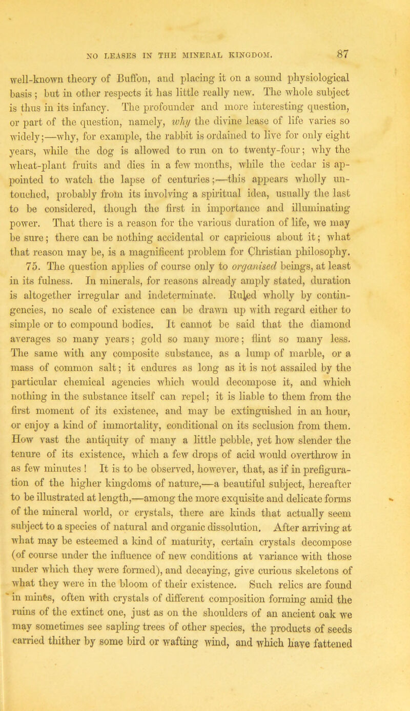 well-known theory of Buflon, and placing it on a sound physiological basis ; but in other respects it has little really new. Tlic whole subject is thus in its infancy. The profoimder and more interesting cpiestion, or part of the question, namely, ivliy the divine lease of life varies so widely;—why, for example, the rabbit is ordained to live for only eight years, wliile the dog is allowed to run on to twenty-four; why the wheat-plant fruits and dies in a few months, while the cedar is ap- pomtcd to watch the lajise of centuries;—this appears wholly un- touched, probably from its involving a spiritual idea, usually the last to be considered, though the first in importance and illuminating power. Tliat there is a reason for the various duration of life, we may be sure; there can be nothing accidental or cajiricious about it; what that reason may be, is a magnificent problem for Christian philosophy. 75. The question applies of course only to organised beings, at least in its fulness. In minerals, for reasons already amply stated, duration is altogether irregular and indeterminate. Eu^jd wholly by contin- gencies, no scale of existence can be drawn up with regal’d either to simple or to compound bodies. It cannot be said that the diamond averages so many years; gold so many more; Hint so many less. Tlie same with any composite substance, as a lump of marble, or a mass of common salt; it endures as long as it is not assailed by the particidar chemical agencies which would decompose it, and which nothing in the substance itself can repel; it is liable to them from the first moment of its existence, and may be extinguished in an hour, or enjoy a kind of immortality, conditional on its seclusion from them. How vast the antiquity of many a little pebble, yet how slender the teniu’e of its existence, which a few drops of acid would overtkrow in as few minutes ! It is to be observed, however, that, as if in prefigura- tion of the higher kingdoms of nature,—a beautiful subject, hereafter to be illustrated at length,—among the more exquisite and delicate forms of the mineral world, or crystals, there are kinds that actually seem subject to a species of natural and organic dissolution. After amving at what may be esteemed a kind of maturity, certain crystals decompose (of course under the influence of new conditions at variance with those under which they were foi’med), and decaying, give curious skeletons of what they were in the bloom of their existence. tSuch relics are foimd ' in minfes, often with crystals of difl'erent composition forming amid the niins of the extinct one, just as on the shoulders of an ancient oak we may sometimes see sapling trees of other species, the products of seeds earned thither by some bird or wafting wind, and Avliich haye fattened