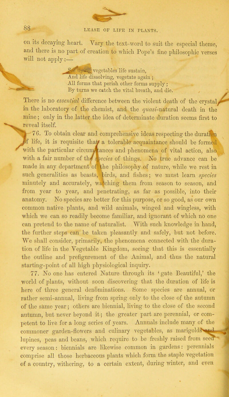 LEASE OF LIFE IN PLANTS. on its decaying heart. Vary the tcxt-ivord to suit the especial theme, and there is no part of creation to which Pope’s fine philosojihic verses will not ajiply:— Jvcgctables life sustain, And life dissolving, vegetate again; All forms that perish other forms supply ; By tiu-ns we catch the vital breath, and die. There is no essential difference between the violent death of the crystal^^ in the laboratory of the chemist, and the gMasf-natural death in the mine; only in the latter the idea of detenniuate diwation seems first to reveal itself. 7G. To obtain clear and comprehensive ideas respecting the duratl^ life, it is requisite thay a tolerable' acquaintance should be forniM with the particular circuinAances and phenomena of vital action, als3^ with a fair number of th/ Acefes of things. No true advance can be made in any department olmhe philosojdiy of nature, while we rest in such generalities as bcasts,m)irds, and fishes; we must leani species minutely and accurately, Av%;hing them fj’om season to season, and from year to year, and penetrating, as far as possible, into their anatomy. No species arc better for this purpose, or so good, as our own common native plants, and wild animals, winged and wingless, Avitli which Avc can so readily become familiar, and ignorant of which no one can pretend to the name of naturalist. AVith such knowledge in hand, the further stcjis can be taken pleasantly and safely, but not before. AVc shall consider, primarily, the phenomena connected with the dura- tion of life in the Vegetable Kingdom, seeing that this is essentially the outline and prcfigurenicnt of the Animal, and thus the natural starting-point of all high physiological inquiry. 77. No one has entered Nature through its ‘gate Beautiful,’ the world of plants, without soon discovei'ing that the duration of life is here of three general denominations. Some species are annual, or rather semi-annual, living from spring only to the close of the autumn of the skmc year; others are biennial, living to the close of the second autumn, but never beyond it; the greater part are perennial, or com- petent to live for a long scries of years. Annuals include many of the commoner garden-flowers and culinary vegetables, as marigold!? lupines, peas and beans, which require to be freshly raised from sec every season: biennials are likewise common in gardens: perennials comprise all those herbaceous plants which form the staple vegetation of a comitiy, withering, to a certain extent, during winter, and even