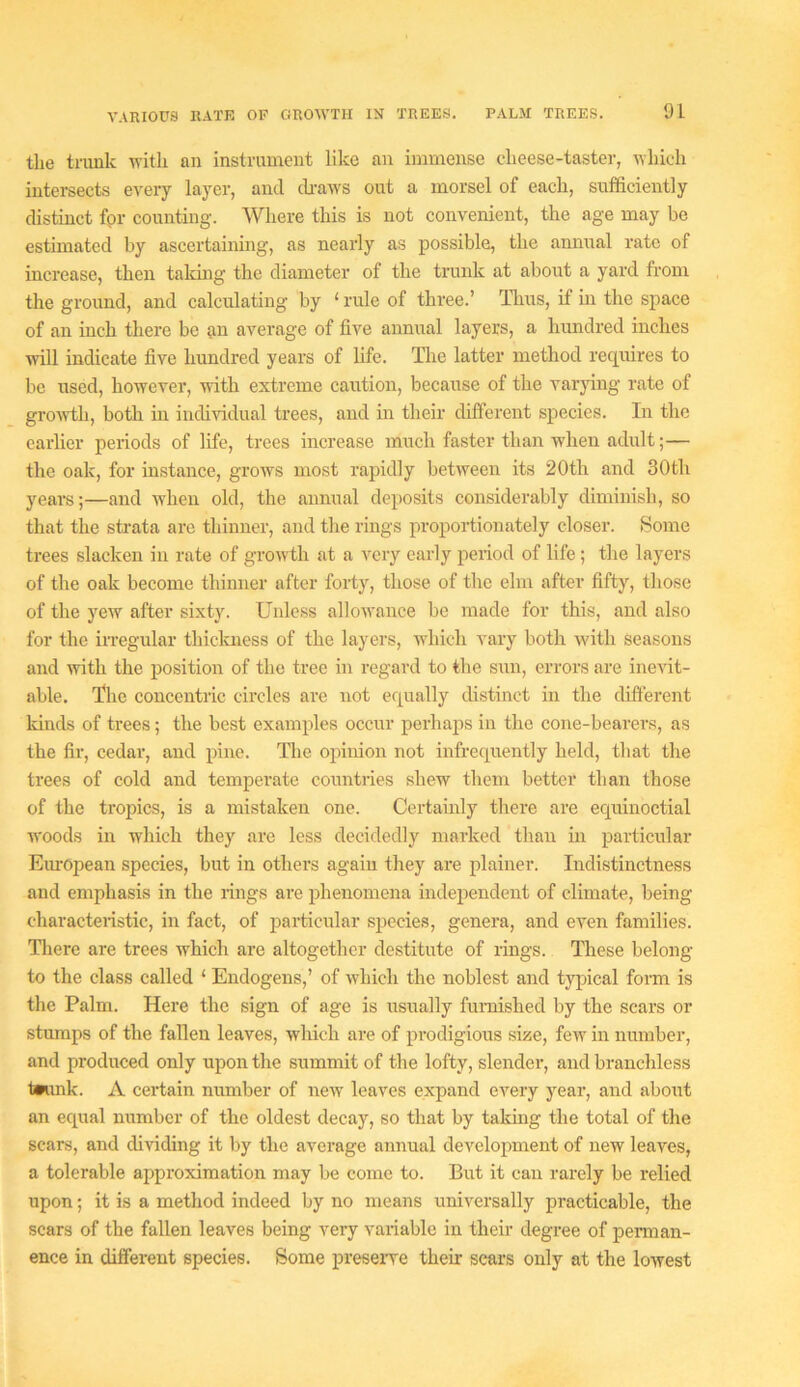 VARIOUS RATR OF GROWTH IN TREES. the trunk with an instrument like an immense cheese-taster, which intersects every layer, and tUvaws out a morsel of each, sufficiently distinct fpr counting. Where this is not convenient, the age may be estimated by ascertaining, as nearly as possible, the annual rate of increase, then talcing the diameter of the trunk at about a yard from the ground, and calculating by ‘ rule of three.’ Tims, if m the space of an inch there be rii average of live annual layers, a hundred inches will indicate five hundred years of life. Idie latter method requires to be used, however, with extreme caution, because of the varying rate of grovdli, both in individual trees, and in their cUfferent species. In the earlier periods of life, trees increase much faster than when adult;— the oak, for instance, grows most rapidly between its 20th and 30tli years;—and when old, the annual deposits considerably diminish, so that the strata are thinner, and the rings proportionately closer. Some trees slacken in rate of growth at a very early period of life; the layers of the oak become thinner after forty, those of the elm after fifty, those of the yew after sixty. Unless allowance be made for this, and also for the irregular thiclmess of the layers, which vary both wdth seasons and with the position of the tree in regard to the sun, errors are inevit- able. The concentric circles are not equally distinct in the different Icinds of trees; the best examples occur perhaps in the cone-bearers, as the fir, cedar, and pine. The opinion not infrequently held, that tlie trees of cold and temperate countries shew them better than those of the tropics, is a mistaken one. Certainly there are equinoctial woods in which they are less decidedly marked than in particular Eiu’Opean species, but in others again they are plainer. Indistinctness and emphasis in the rings are phenomena independent of climate, being characteristic, in fact, of particular species, genera, and even families. There are trees which are altogether destitute of rings. These belong to the class called ‘ Endogens,’ of which the noblest and tjqiical form is the Palm. Here the sign of age is usually fumished by the scars or stumps of the fallen leaves, which are of prodigious size, few in number, and produced only upon the summit of the lofty, slender, and branchless t*unk. A certain number of new leaves expand every year, and about an equal number of the oldest decay, so that by takmg the total of the scars, and dividing it liy the average annual development of new leaves, a tolerable approximation may be come to. But it can rarely be relied upon; it is a method indeed by no means universally practicable, the scars of the fallen leaves being very variable in their degree of perman- ence in different species. Some preseiTe their sears only at the lowest