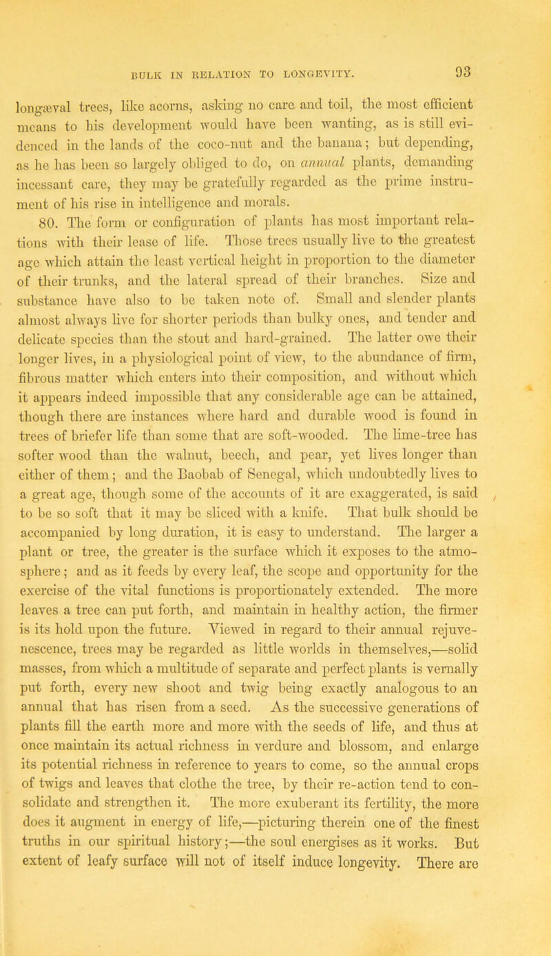 loiigajval trees, like acorns, asking no care and toil, the most efficient means to his development ivould have been ivanting, as is still evi- denced in the lands of the coco-nut and the banana; but depending, as he has been so largely obliged to do, on annual plants, demanding incessant care, they may be gratefully regarded as the prime instru- ment of his rise in intelligence and morals. 80. The form or configuration of ifiants has most important rela- tions with their lease of life. Those trees usually live to the greatest age which attain the least vertical height in proportion to the diameter of their trunks, and the lateral spread of their branches. Size and substance have also to be taken note of. Small and slender plants almost ahvays live for shorter periods than bulky ones, and tender and delicate species than the stout and hard-grained. The latter ow'C their longer lives, in a physiological point of view, to the abundance of fimi, fibrous matter which enters into their composition, and without which it ajipears indeed impossible that any considerable age can be attained, though there are instances Avlicre hard and durable -wood is found in trees of briefer life than some that are soft-wooded. Tlie lime-tree has softer wood than the walnut, beech, and pear, yet lives longer than either of them; and the Baobab of Senegal, which undoubtedly lives to a great age, though some of the accounts of it arc exaggerated, is said to be so soft that it may be sliced with a knife. That bulk should be accompanied by long duration, it is easy to understand. Hie larger a plant or tree, the greater is the surface which it exposes to the atmo- sjihcre; and as it feeds by every leaf, the scojie and opportunity for the exercise of the vital functions is proportionately extended. The more leaves a tree can put forth, and maintain in healthy action, the firmer is its hold upon the future. Viewed in regard to their annual rejuve- nescence, trees may be regarded as little worlds in themselves,—solid masses, from which a multitude of separate and perfect plants is vernally put forth, every new shoot and twig being exactly analogous to an annual that has risen from a seed. As the successive generations of plants fill the earth more and more with the seeds of life, and thus at once maintain its actual richness in verdure and blossom, and enlarge its potential richness in reference to years to come, so the annual crops of twigs and leaves that clothe the tree, by their re-action tend to con- solidate and strengthen it. Hie more exuberant its fertility, the more does it augment in energy of life,—picturing therein one of the finest truths in our spiritual history;—the soul energises as it works. But extent of leafy surface will not of itself induce longevity. There are