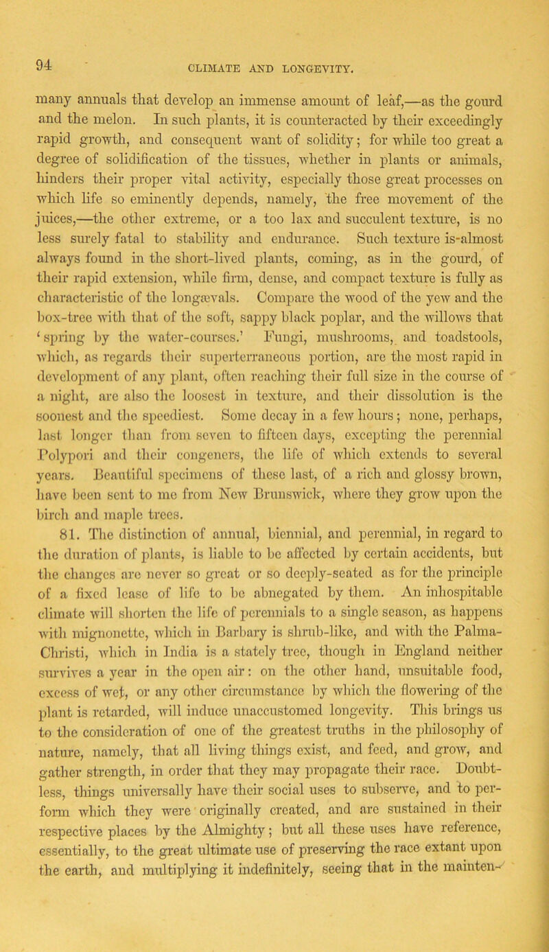 CLIMATE AND LONGEVITY. many annuals that develop an immense amount of leaf,—as the gourd and the melon. In such plants, it is counteracted by then exceedingly rapid growth, and consecjuent want of solidity; for while too great a degree of solidification of the tissues, whether in plants or animals, hinders then proper ■vital activity, especially those great processes on which life so eminently depends, namely, the free movement of the juices,—the other extreme, or a too lax and succulent texture, is no less sm'ely fatal to stability and endurance. Such texture is-almost always found in the short-lived plants, coming, as in the gomxl, of their rapid extension, while finn, dense, and compact texture is fully as characteristic of the longa3A'^als. Compare the wood of the yeAV and the liox-trec with that of the soft, sappy black poiilar, and the willows that ‘ spring by the water-courses.’ Fungi, mushrooms, and toadstools, which, as regards their supoi'tcn'ancous portion, are the most rapid in development of any plant, often reaching their full size in the course of a night, are also the loosest in texture, and their dissolution is the soonest and the speediest. Some decay in a few hours; none, perhaps, last, longer than from seven to fifteen days, excepting the perennial I^olypori and their congeners, the life of which extends to several years. Feautifnl specimens of these last, of a rich and glossy brown, have been sent to me from New Brunswick, where they grow upon the birch and maple trees. 81. The distinction of annual, biennial, and perennial, in regard to the duration of ifiants, is liable to be affected by certain accidents, but the changes are never so great or so deeply-seated as for the principle of a fixed lease of life to l)o abnegated by them. An inhosintable climate will shorten the life of perennials to a single season, as happens with mignonette, which in Barbaiy is shrub-like, and with the Palma- Christi, Avhich in India is a stately tree, though in England neither survives a year in the open air; on the other hand, unsuitable food, exeess of wet, or any other circumstance liy which the flowering of the plant is retarded, will induce unaccustomed longevity. This brings us to the consideration of one of the greatest truths in the philosophy of nature, namely, that all living things exist, and feed, and grow, and gather strength, in order that they may propagate their race. Doubt- less, things universally have their social uses to subserve, and to per- fonn which they were originally created, and arc sustained in their respective places by the Almighty; but all these uses have reference, essentially, to the great ultimate use of preserving the race extant upon the earth, and multiplying it indefinitely, seeing that in the mainten-