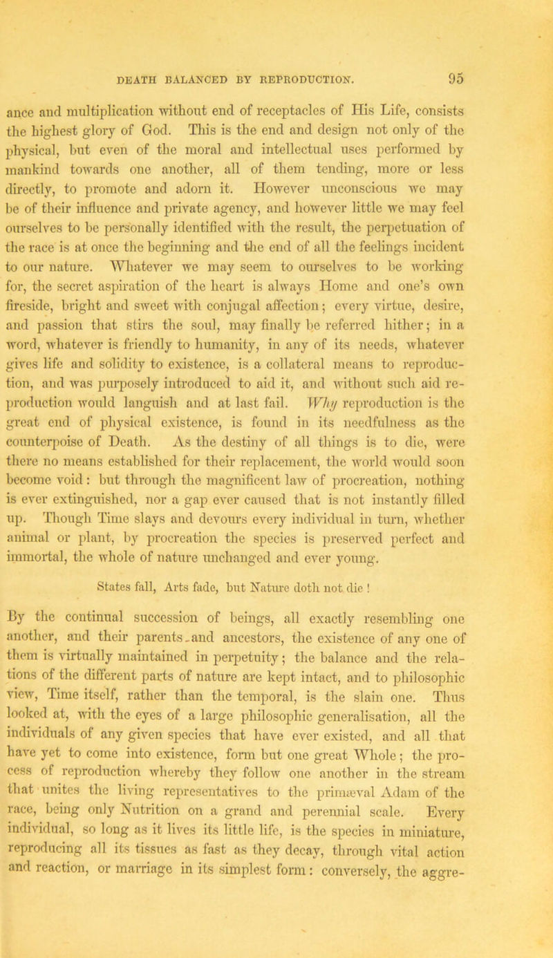 ance aud multiplication ■without end of receptacles of His Life, consists the highest glory of God. Tliis is the end and design not only of the physical, but even of the moral and intellectual uses perfonned by manldnd towards one another, all of them tending, more or less directly, to promote and adorn it. However unconscious we may be of their influence and private agency, and however little we may feel ourselves to be personally identified with the result, the perjietuation of the raee is at once the beginning and tJie end of all the feelings incident to our nature. N^niatever we may seem to ourselves to be worldng for, the secret aspiration of the heart is always Home and one’s own fireside, bright and sweet with conjugal affection; every virtue, desire, and passion that stirs the soul, may finally be referred hither; in a word, whatever is friendly to humanity, in any of its needs, whatever gives life and solidity to existenee, is a collateral moans to reproduc- tion, and was pui’posely introduced to aid it, and without such aid re- production would languish and at last fail. Whii reproduction is the great end of physical existence, is found in its needfulness as the counterpoise of Death. As the destiny of all things is to die, were there no means established for their replaeement, the world would soon become void: but through the magnificent law of procreation, nothmg is ever extinguished, nor a gap ever caused that is not instantly filled up. Tliough Time slays and devours every mdividual in turn, whether animal or plant, by procreation the species is preserved perfect and immortal, the whole of nature imchanged and ever young. States fall. Arts fade, but Nature doth not die ! By the continual succession of beings, all exactly resemblhig one another, and their parents-and ancestors, the existence of any one of them is virtually maintained in perpetuity; the balance and the rela- tions of the different parts of nature are kept intact, and to philosophic view, Time itself, rather than the temporal, is the slain one. Thus looked at, with the eyes of a large philosophic generalisation, all the individuals of any given species that have ever existed, and all that have yet to come into existence, fonn but one great Whole; the pro- cess of reproduction whei’cby they follow one another in the stream that unites the living representatives to the prinueval Adam of the race, being only Nutrition on a grand and perennial scale. Every individual, so long as it lives its little life, is the species in miniature, reproducing all its tissues as fast as they decay, through vital action and reaction, or marriage in its simplest form: conversely, the aggre-