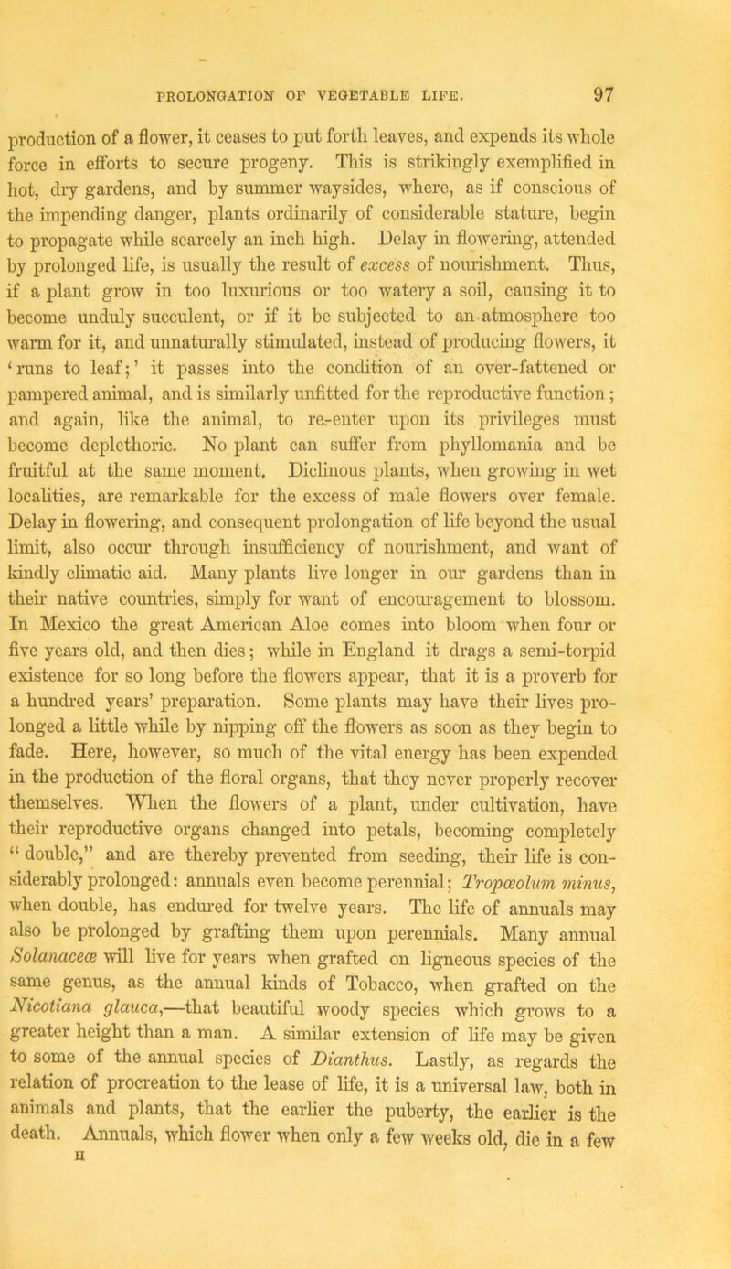 production of a floyrer, it ceases to put forth leaves, and expends its whole force in efforts to secure progeny. This is stiildngly exemplified in hot, diy gardens, and by summer waysides, where, as if conscious of the impending danger, plants ordinarily of considerable stature, begin to propagate while scarcely an inch high. Delay in flowering, attended by prolonged hfe, is usually the result of excess of nourishment. Thus, if a plant grow in too luxurious or too watery a soil, causing it to become unduly succulent, or if it be subjected to an atmosphere too warm for it, and unnatm-ally stimiflated, instead of producing flowers, it ‘nms to leaf;’ it passes into the condition of an over-fattened or pampered animal, and is similarly unfitted for the reproductive function; and again, like the animal, to ra-enter upon its privileges must become deplethoric. No plant can suffer from phyllomania and be fruitful at the same moment. Diclinous plants, when growing in wet localities, are remarkable for the excess of male flowers over female. Delay in floweiing, and consequent prolongation of life beyond the usual limit, also occur through insufficiency of nourishment, and want of kindly climatic aid. Many plants live longer in oiu- gardens than in then* native countries, simply for want of encouragement to blossom. In Mexico the great American Aloe comes into bloom when fom* or five years old, and then dies; while in England it drags a semi-torpid existence for so long before the flowers appear, that it is a proverb for a hundi-ed years’ preparation. Some plants may have their lives pro- longed a little while by nipping off the flowers as soon as they begin to fade. Here, however, so much of the vital energy has been expended in the production of the floral organs, that they never properly recover themselves. Wlien the flowers of a plant, under cultivation, have their reproductive organs changed into petals, becoming completely “ double,” and are thereby prevented from seeding, then- hfe is con- siderably prolonged: annuals even become perennial; Tropoeohm minus, when double, has endured for twelve years. The life of annuals may also be prolonged by grafting them upon perennials. Many annual Solanacece will live for years when grafted on ligneous species of the same genus, as the annual kinds of Tobacco, when grafted on the Nicotiana glauca,—that beautiful woody species which grows to a greater height than a man. A similar extension of life may be given to some of the annual species of Dianthus. Lastly, as regards the relation of procreation to the lease of life, it is a universal law, both in animals and plants, that the earlier the puberty, the earlier is the death. Annuals, which flower when only a few weeks old, die in a few n