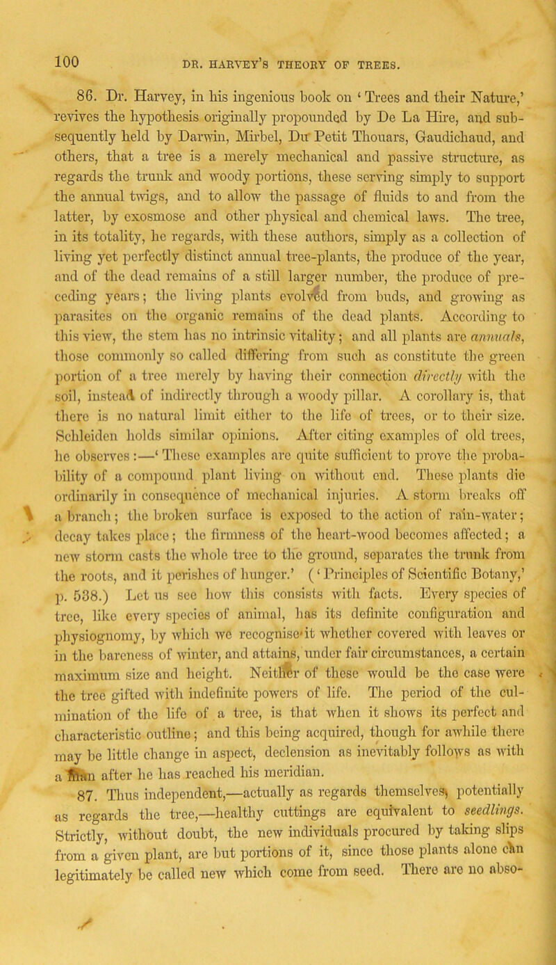 86. Dr. Harvey, in Ms ingenious book on ‘ Trees and their Nature,’ revives the hypothesis originally propounded by De La Hire, and sub- sequently held by Darwin, Mirbel, Dir Petit Thouars, Gaudichaud, and others, that a tree is a merely mechanical and passive structure, as regards the trunlc and woody portions, these serving simply to support i the annual tv-igs, and to allow the passage of fluids to and from the ' latter, by exosmose and other physical and chemical laws. The tree, in its totality, he regards, with these authors, simply as a collection of living yet perfectly distinct annual tree-plants, the produce of the year, and of the dead remains of a still larger number, the produce of pre- j ceding years; the living plants evoh>id from buds, and growing as parasites on the organic remains of the dead plants. According to this view, tlie stem has no intrinsic vitality; and all plants are annuals, tliosc commonly so called differing from such as constitute the green i portion of a tree merely by having their connection directly ivith the soil, iustca(\ of indirectly through a woody pillar. A corollary is, that i there is no natural limit cither to the life of trees, or to their size. Schleidcn holds similar oiunions. Alter citing examples of old trees, he observes :—‘ These examples arc quite sufficient to prove tlie proba- bility of a coiuponnd plant living on without end. These plants die ^ ordinarily in consequence of mechanical injuries. A storm breaks off a branch; the broken surface is exposed to the action of rain-water; j decay takes place; the firmness of the heart-wood becomes affected; a ; new storm casts the whole tree to the ground, separates the trnnk from \ the roots, and it perishes of hunger.’ (‘ PrineqAes of Scientific Botany,’ 1 p. 538.) Let us see how this consists with facts. Every species of J tree, like every species of animal, has its definite configuration and j physiognomy, by which wC recognise'it whether covered ivith leaves or ^ in the bareness of winter, and attains, under fair circumstances, a certain < maximum size and height. Neitl^r of those would be the case were ^ 1 the tree gifted with indefinite powers of life. The period of the cul- j mination of the life of a tree, is that when it shows its perfect and characteristic outline; and this being acquired, though for awhile there i may be little change in aspect, declension as inevitably follows as with a iRrtn after he has reached his meridian. i 87. Thus independent,—actually as regards themselves^ potentially ] as regards the tree,—healthy cuttings are equivalent to seedlings. A Strictly, without doubt, the new individuals procured by talcing slips ^ from a given plant, are but portions of it, since those plants alone chn legitimately be called new which come from seed. There are no abso- ■