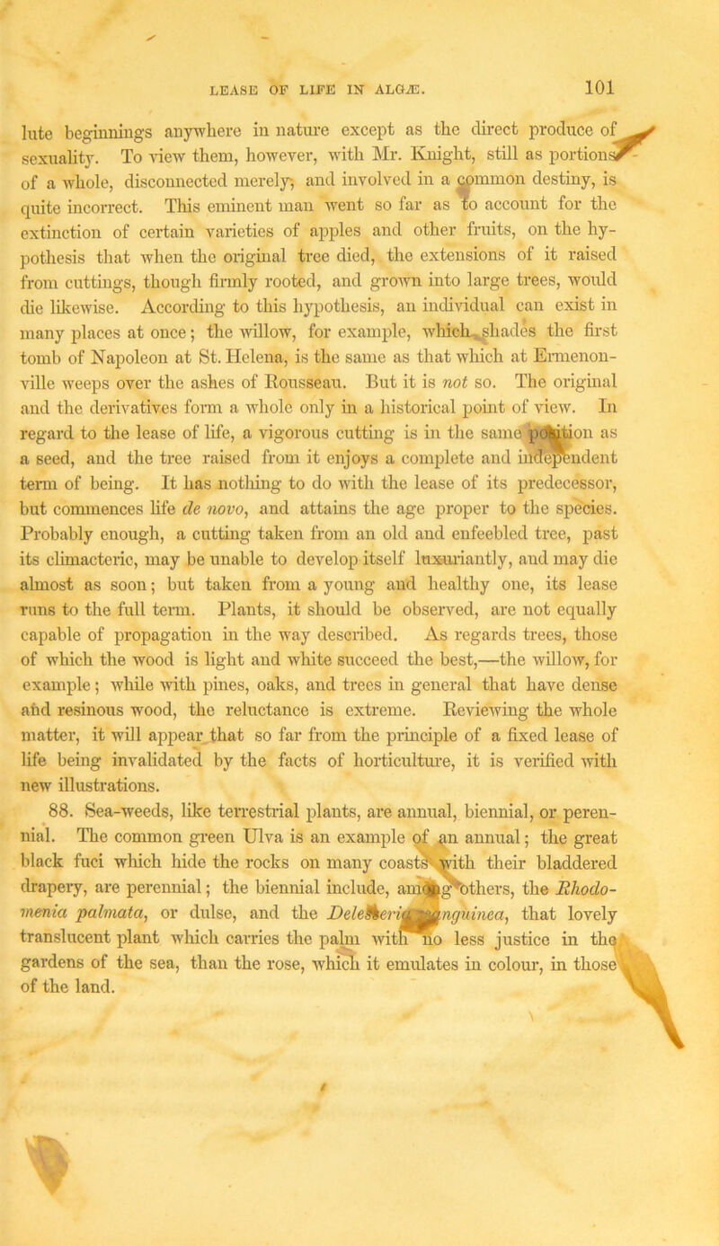 lute beginnings anywhere in natm-e except as the direct produce of sexuality. To \4ew them, however, with Mr. Knight, still as portion^ of a whole, disconnected merely, and involved in a ^mmon destiny, is quite incoiTect. This emuient man went so far as to account for the extinction of certain varieties of apples and other fruits, on the hy- pothesis that when the original tree died, the extensions of it raised from cuttings, though firmly rooted, and groivn into large trees, would die Idcewise. According to this hypothesis, an individual can exist in many places at once; the willow, for example, which.^hades the &st tomb of Napoleon at St. Helena, is the same as that which at Ennenon- ville weeps over the ashes of Eousseau. But it is not so. The original and the derivatives foim a whole only in a historical point of view. In regard to the lease of life, a vigorous cuttmg is in the same'p^^on as a seed, and the tree raised from it enjoys a complete and iuo^endent tenn of being. It has notliing to do with the lease of its predecessor, but commences hfe de novo, and attains the age proper to the spmes. Probably enough, a cutting taken from an old and enfeebled tree, past its climacteric, may be unable to develop itself luiauiantly, and may die almost as soon; but taken from a young and healthy one, its lease runs to the full teim. Plants, it should be observed, are not equally capable of propagation in the way described. As regards trees, those of which the wood is light and white succeed the best,—the willoAV, for example; while ■^vith pines, oaks, and trees in general that have dense afod resinous wood, the reluctance is extreme. Reviewing the whole matter, it will appear that so far from the piinciple of a fixed lease of new illustrations. 88. Sea-weeds, like ten-estiial plants, are annual, biennial, or peren- life being invalidated by the facts of horticultm’e, it is veiified with menia pahnata, or dulse, and the Deletkerif^nguinea, that lovely translucent plant winch carries the pa^ witj^no less justice in tha gardens of the sea, than the rose, which it emulates in colour, in those of the land.
