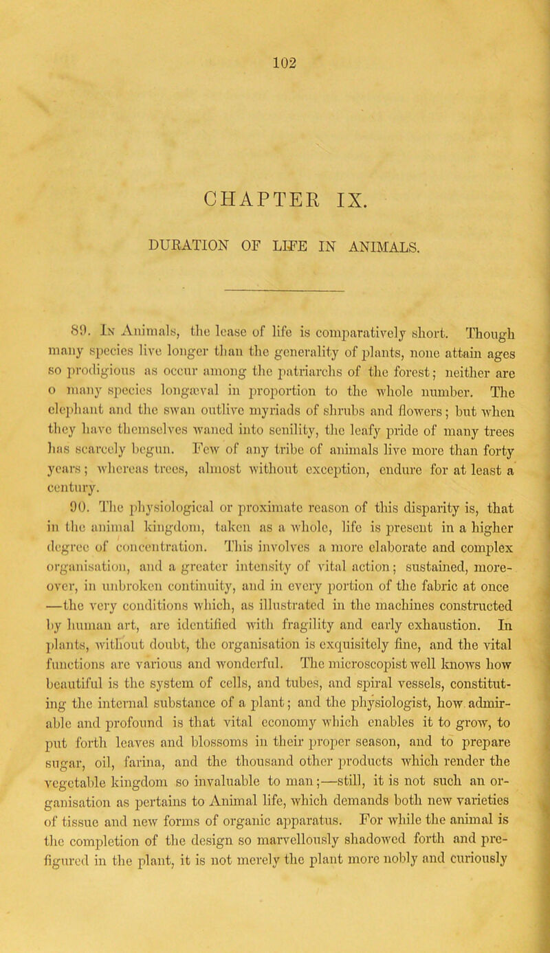 CHAPTER IX. DURATIOli OF LIFE IN ANIMALS. 89. lx Auinialy, the lease of life is comparatively short. Though many species live longer tlian the generality of plants, none attain ages so prodigious as occur among the patriarchs of the forest; neither are o many species longa3val in proportion to the whole number. Tlie elei)haiit and the swan outlive myriads of shrubs and flowers; hut when they have themselves waned into senility, the leafy pride of many trees has scarcely begun. Few of any tribe of animals live more than forty years; Avhereas trees, almost without exception, endure for at least a century. 90. The jihysiological or proximate reason of this disparity is, that in the animal kingdom, taken as a whole, life is present in a higher degree of concentration. This involves a more elaborate and complex organisation, and a greater intensity of vital action; sustained, more- over, in unbroken continuity, and in every jiortion of the fabric at once —the very conditions which, as illustrated in the machines constructed by human art, are identilied with fi'agility and early exhaustion. In plants, Avitliout doubt, the organisation is exquisitely fine, and the vital functions arc various and wonderful. The inicroscopist well knows how beautiful is the system of cells, and tubes, and spiral vessels, constitut- ing the internal substance of a jfiant; and the physiologist, how admir- able and profound is that vital economy which enables it to gi’ow, to put forth leaves and blossoms in their proper season, and to prepare sugar, oil, farina, and the thousand other products which render the vegetable kingdom so invaluable to man;—still, it is not such an or- ganisation as pertains to Animal life, which demands both new varieties of tissue and new forms of organic aiiparatus. For while the animal is the completion of the design so maiwellously shadowed forth and pre- figured in the plant, it is not merely the plant more nobly and curiously