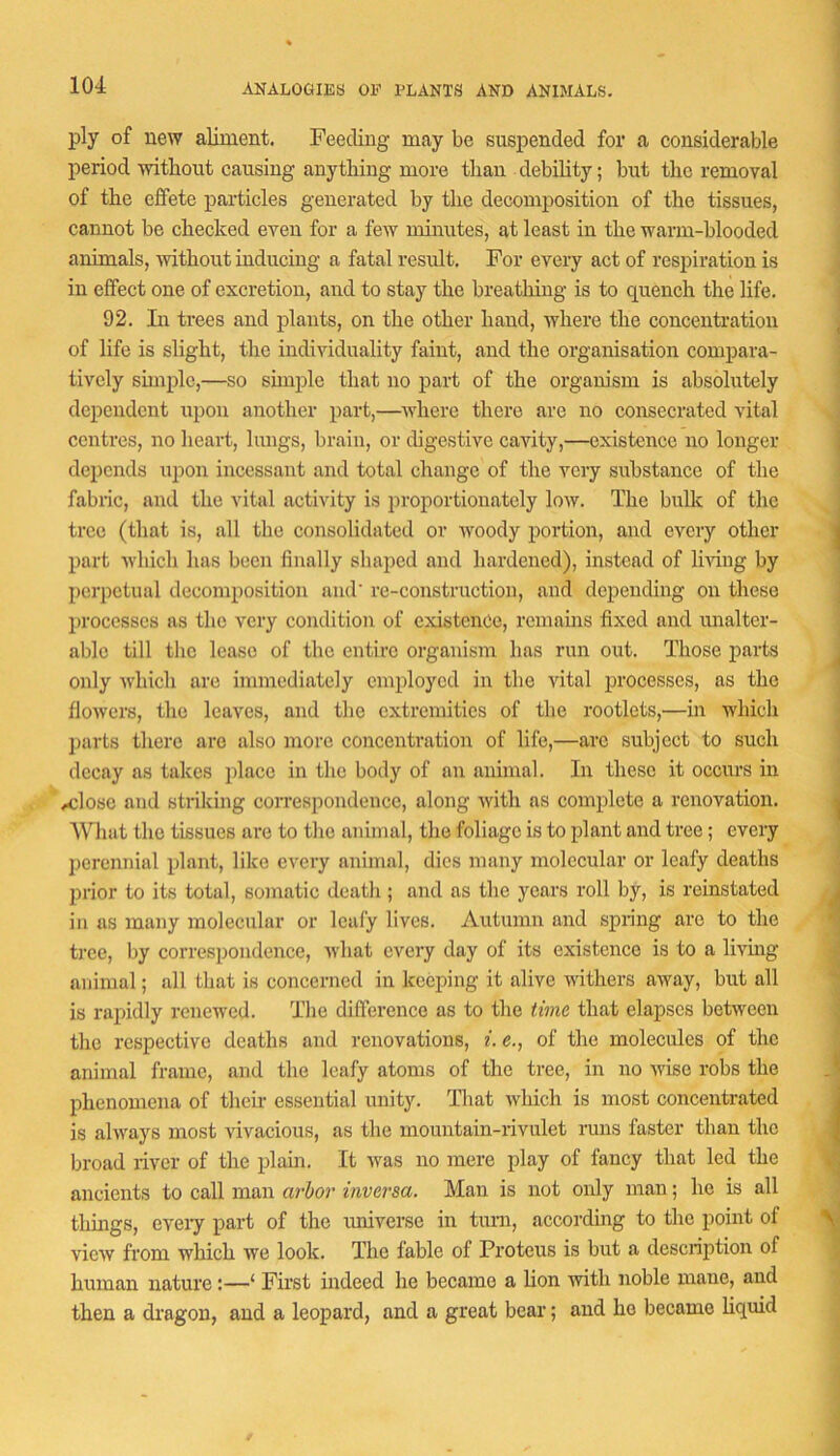 ANALOGIES OF FLANTS AND ANIMALS. ply of new aliment. Feeding may be suspended for a considerable period without causing anything more than debility; but the removal of the effete particles generated by the decomposition of the tissues, cannot be checked even for a few minutes, at least in the warm-blooded animals, -without inducing a fatal result. For every act of respiration is in effect one of excretion, and to stay the breatliing is to quench the life. 92. Li trees and plants, on the other hand, where the concentration of life is slight, the individuality faint, and the organisation compara- tively shnplc,—so simple that no part of the organism is absolutely dependent upon another part,—where there are no consecrated vital centres, no heart, lungs, brain, or digestive cavity,—existence no longer depends upon incessant and total change of the very substance of the fabric, and the vital activity is proportionately low. The bulk of the tree (that is, all the consolidated or woody portion, and every other part which has been finally shaped and hardened), instead of Imng by perpetual decomposition and’ re-construction, and dciieuding on these processes as the very condition of existence, remains fixed and unalter- able till the lease of the entire organism has run out. Those parts only which are immediately employed in the vital processes, as the flowers, the leaves, and the extremities of the rootlets,—in Avhich jmrts there are also more concentration of life,—arc subject to such decay as takes place in the body of an animal. In these it occurs in <iClosc and striking correspondence, along with as complete a renovation. AMiat the tissues are to the animal, the foliage is to plant and tree; every jiercimial plant, like every animal, dies many molecular or leafy deaths ]irior to its total, somatic death; and as the years roll by, is reinstated in us many molecular or leafy lives. Autumn and .spring arc to the tree, by correspondence, what every day of its existence is to a living animal; all that is concerned in keeping it alive withers away, but all is rapidly renewed. The difference as to the time that elapses between the respective deaths and renovations, i. e., of the molecules of the animal frame, and the leafy atoms of the tree, in no Avise robs the phenomena of their essential unity. That which is most concentrated is always most vivacious, as the mountain-rivulet runs faster than the broad river of the plain. It Avas no mere play of fancy that led the ancients to call man a7'bor itivej-sa. Man is not only man; ho is all tilings, ereij part of the imiverse in tuni, accordhig to the point of vicAV from which Ave look. The fable of Proteus is but a description of human nature:—‘ First indeed he became a hon Avith noble mane, and then a dragon, and a leopard, and a great bear; and ho became Hquid