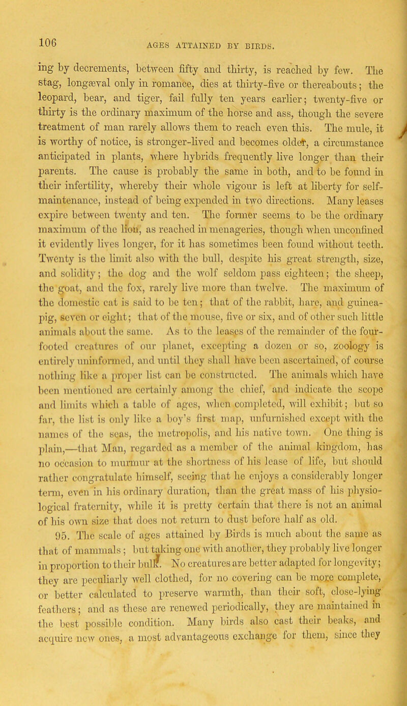 AGES ATTAINED BY BIBDS. ing by decrements, between fifty and thirty, is reached by few. The stag, longaBval only in romance, dies at thirty-five or thereabouts; the leopard, bear, and tiger, fail fully ten years earlier; twenty-five or thu-ty is the ordinary maximum of the horse and ass, though the severe treatment of man rarely allows them to reach even this. The mule, it is worthy of notice, is stronger-hved and becomes oldet', a circumstance anticipated in plants, where hybrids frequently live longer than their parents. The cause is probably the same in both, and to be found m their infertihty, whereby their whole vigour is left at liberty for self- mam tenauee, instead of being expended in two directions. Many leases expire between twenty and ten. The former seems to be the ordinary maximum of the Hou, as reached in menageries, though when unconfined it evidently lives longer, for it has sometimes been found Avithout teeth. TAventy is the limit also Avith the bull, despite his great strength, size, and solidity; the dog and the Avolf seldom pass eighteen; the sheep, the ^oat, and the fox, rarely live more than tAvelve. The maximum of the domestic cat is said to be ten; that of the rabbit, hare, and guinea- pig, scA'cn or eight; that of the mouse, five or six, and of other such little animals about the same. As to the leasps of the remainder of the fqiu- footed creatures of our planet, excepting a dozen or so, zoology is entirely uninformed, and until they shall have been ascertained, of course nothing like a proper list can be constructed. The animals Avhich have been mentioned are certainly among the chief, and indicate the scope and limits Avhich a table of ages, Avhen com])letcd, Avill exhibit; but so far, the list is only like a boy’s first map, unfurnished except Avith the names of the seas, the metropolis, and his native toAvn. One thing is plain,—that Man, regarded as a member of the animal kingdom, has no occasion to munnur at the shortness of his lease of life, but should rather congratulate himself, seeing that he enjoys a considerably longer tenn, even in his ordinary duration, than the great mass of his physio- logical fraternity, Avhile it is pretty certain that there is not an animal of liis OAATi size that does not return to dust before half as old. 65. Tlic scale of ages attained by Birds is much about the same as that of mammals; but taking one Avith another, they probably live longer in proportion to their bullf. No creatures are better adapted for longeAuty; they are peculiarly Avell clothed, for no covering can be moj;c complete, or better calculated to preserve Avannth, than them soft, close-lying feathers; and as these arc renewed periodically, they arc maintained in the best possible condition. Many birds also cast their beaks, and acquire iicAv ones, a most advantageous exchange lor them, since they