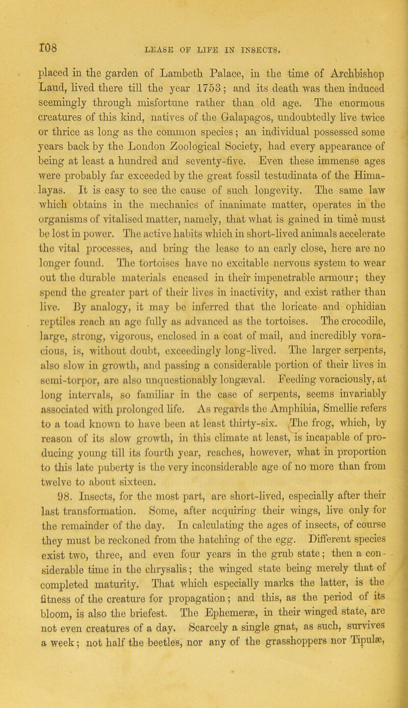 LEASE OF LIFE IN INSECTS. ro8 placed in tlie garden of Lambetli Palace, in the time of Ai'chbishop Land, lived there till the year 1753; and its death was then induced seemingly through misfortune rather than old age. The enormous creatures of tliis land, natives of the Galapagos, undoubtedly live twice or thrice as long as the coimnon species; an individual possessed some years back by the London Zoological Society, had every appearance of bemg at least a hundred and seventy-five. Even these immense ages were probably far exceeded by the great fossil testudinata of the Hima- layas. It is easy to see the cause of such longevity. The same law which obtarns in the niech aides of inammate matter, operates in the organisms of ntalised matter, namely, that what is gained in time must be lost in power. 'J’he active habits which in short-lived animals accelerate the vital jirocesses, and bring the lease to an early close, here are no longer found. Tlie tortoises have no excitable nervous system to wear out the diuable materials encased in their impenetrable armour; they spend the greater part of their lives in inacthdty, and exist rather than live. By analogy, it may bo inferred that the loricate and ophidian reptiles reach an age fully as advanced as the tortoises. The crocodile, large, strong, vigorous, enclosed in a coat of mail, and incredibly vora- cious, is, without doubt, exceedingly long-lived. The larger serpents, also slow in growth, and passing a considerable portion of their lives in send-torpor, are also unquestionably longaival. Feeding voraciously, at long intervals, so familiar in the case of serpents, seems invariably associated with prolonged life. As regards the Amphibia, Smellie refers to a toad known to have been at least tldrty-six. ,The frog, which, by reason of its slow growth, in this climate at least, is incapable of pro- ducing young till its I'ourth year, reaches, however, what m proportion to this late puberty is the very inconsiderable age of no more than from twelve to about sixteen. 98. Insects, for the most part, are short-lived, especially after their last transfomiation. Some, after acquiring their wings, live only for the remainder of the day. In calcidating the ages of insects, of course they must be reckoned from the hatching of the egg. Different species exist two, three, and even four years in the grub state; then a con- siderable time in the chrysalis; the wuiged state bemg merely that of completed maturity. That which especially marks the latter, is the fitness of the creature for propagation; and this, as the period of its bloom, is also the briefest. The Ephemeras, in their winged state, are not even creatures of a day. Scarcely a single gnat, as such, survives a week; not half the beetles, nor any of the grasshoppers nor Tipula?,