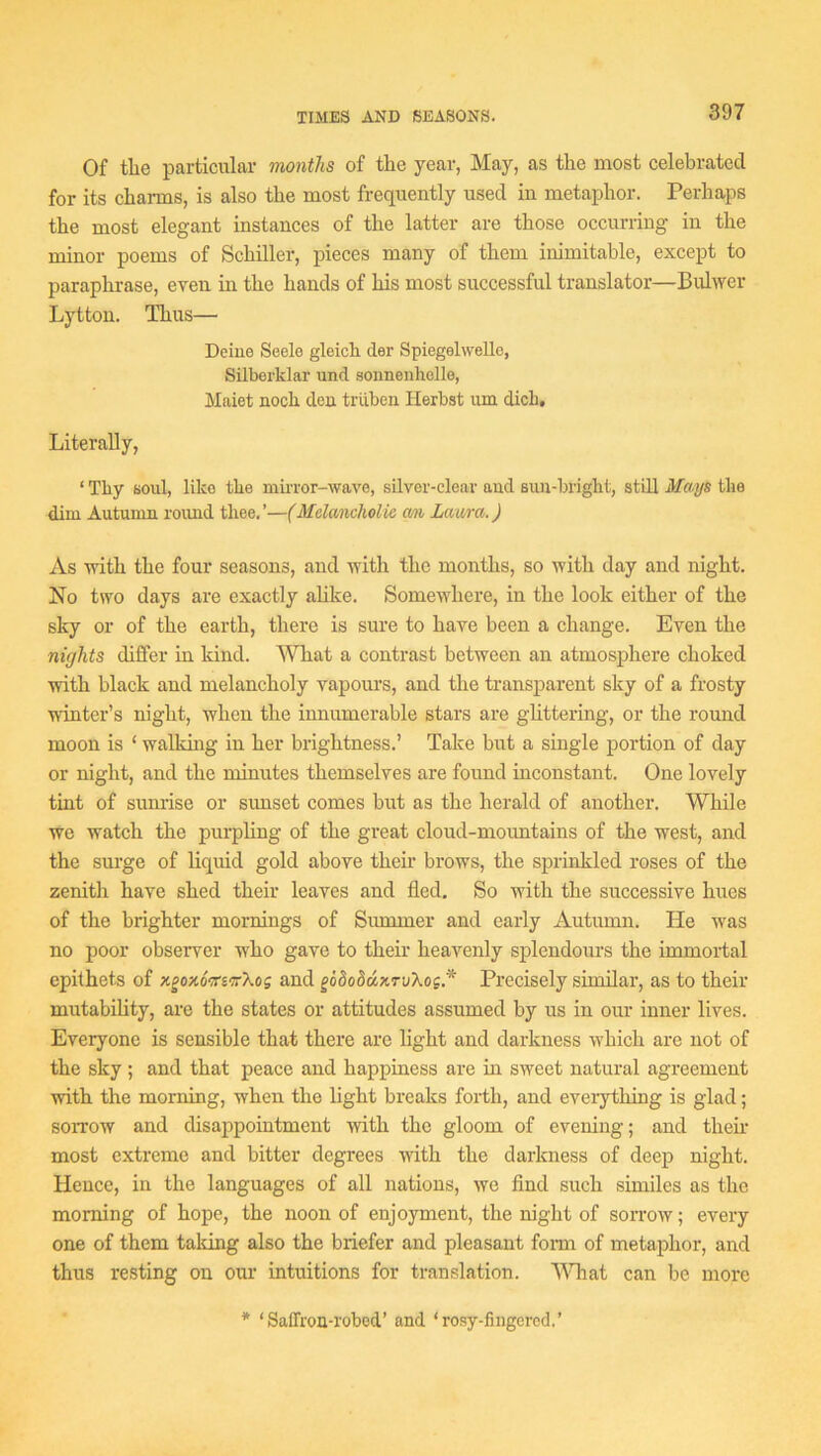 Of the particular months of the year, May, as the most celebrated for its charms, is also the most frequently used in metaphor. Perhaps the most elegant instances of the latter are those occurring in the minor poems of Schiller, pieces many of them inimitable, except to paraphrase, even in the hands of his most successful translator—Bulwer Lyttou. Thus— Deiue Seele gleich der Spiegelwello, Silberklar und sonnenholle, Maiet noch dca triiben Herbst urn dich. Literally, ‘ Thy soul, like the miiTor-wave, silver-clear and sun-bright, still Mays the dim Autumn roimd thee.’—(Mdancholie cm Laura.) As with the four seasons, and with the months, so with day and night. No two days are exactly alike. Somewhere, in the look either of the sky or of the earth, there is sure to have been a change. Even the nights differ in land. AVliat a contrast between an atmosphere choked with black and melancholy vapom’s, and the transparent sky of a frosty winter’s night, when the innumerable stars are glittering, or the round moon is ‘ walking in her brightness.’ Take but a single portion of day or night, and the minutes themselves are found inconstant. One lovely tint of sunrise or simset comes but as the herald of another. While we watch the purpling of the great cloud-mountains of the west, and the surge of liquid gold above theii’ brows, the sprinkled roses of the zenith have shed their leaves and fled. So with the successive hues of the brighter mornings of Summer and early Autiunn. He was no poor observer who gave to their heavenly splendours the immortal epithets of xgoxoVeffXog and gododax,TvXog.* Precisely similar, as to their mutability, are the states or attitudes assumed by us in our inner lives. Everyone is sensible that there are light and darkness which are not of the sky ; and that peace and happiness are in sweet natural agreement with the morning, when the light breaks forth, and eveiything is glad; sorrow and disappointment with the gloom of evening; and their most extreme and bitter degrees with the darkness of deep night. Hence, in the languages of all nations, we find such similes as the morning of hope, the noon of enjoyment, the night of sorrow; every one of them tailing also the briefer and pleasant fomi of metaphor, and thus resting on our intuitions for translation. AWiat can be more * ‘Saffron-robed’ and ‘rosy-fingcred.’