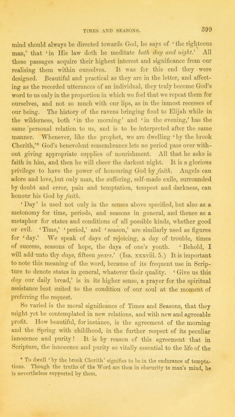 mind should always be directed towards God, he says of ‘ the righteous man,’ that ‘ in His law doth he meditate loth day and night' All these passages acquire their highest interest and significance from our realising them within ourselves. It was for this end they were designed. Beautiful and practical as they are in the letter, and affect- ing as the recorded utterances of an individual, they truly become God’s word to us only in the proportion in which we feel that we repeat them for ourselves, and not so much ndth our lips, as in the inmost recesses of our being. The history of the ravens bringing food to Elijah while in the wilderness, both ‘ in the morning ’ and ‘ in the evening,’ has the same personal relation to us, and is to be inteiqn’eted after the same manner. Wlienever, like the prophet, we are dwelling ‘ by the brook Cherith,’* God’s benevolent remembrance lets no period pass over with- out giving ajipropriate supplies of nourishment. All that he asks is faith in him, and then he will cheer the darkest night. It is a glorious privilege to have the power of honouiing God by faith. Angels can adore and love, but only man, the suffering, self-made exile, surrounded by doubt and error, pain and temptation, tempest and darkness, can honour his God by faith. ‘ Day ’ is used not only in the senses above specified, but also as a metonomy for time, periods, and seasons in general, and thence as a metaphor for states and conditions of all possible kinds, Avhether good or evil. ‘ Time,’ ‘ period,’ and ‘ season,’ are similarly used as figures for ‘ day.’ We speak of days of rejoicing, a day of trouble, times of success, seasons of hope, the days of one’s youth. ‘ Behold, I will add unto thy days, fifteen years' (Isa. xxxviii. 5.) It is important to note this meaning of the word, because of its frequent use in Scrip- ture to denote states in general, whatever their quality. ‘ Give us this day our daily bread,’ is in its higher sense, a prayer for the spiritual assistance best suited to the condition of our soul at the moment of prefemng the request. So varied is the moral significance of Times and Seasons, that they might yet be contemplated in new relations, and with new and agreeable profit. How beautiful, for instance, is the agreement of the morning and the Spring with childhood, in the further respect of its peculiar innocence and purity! It is by reason of this agreement that in Scripture, the innocence and purity so vitally essential to the life of the * To dwell ‘by the brook Cberith’ signifies to be in tlio endurance of tempta- tions. Though the truths of the Word are then in obscurity to man’s mind, he is nevertheless supported by them.