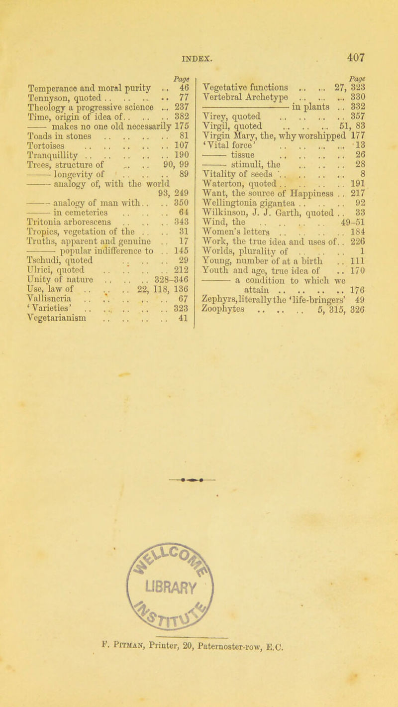 Page Temperance and moral purity .. 46 Tennyson, quoted •. 77 Theology a progressive science ... 237 Time, origin of idea of 382 makes no one old necessarily 175 Toads in stones 81 Tortoises 107 Tranquillity 190 Trees, structure of .. 90, 99 longevity of 89 analogy of, with the world 93, 249 analogy of man with.. .. 360 in cemeteries 64 Tritonia arborescens 343 Tropics, vegetation of the .. .. 31 Truths, apparent and genuine 17 popular indifference to , . 145 Tschudi, quoted 29 Ulrici, quoted .. .! . , ,. 212 Unity of natiu-e 328-346 Use, law of .. .. 22, 118, 136 Vallisneria .. .* 67 ‘Varieties’ 323 Vegetarianism 41 Page Vegetative functions ... ... 27, 323 Vertebral Archetype .. ... ... 330 in plants .. 332 Virey, quoted 357 Vii’gin Mary, the, why worshipped 177 ‘Vital force’ ... 13 tissue 26 stimuli, the 28 Vitality of seeds ’ 8 Waterton, quoted 191 Want, the source of Happiness .. 217 AVellingtonia gigantea 92 Wilkinson, J. J. Garth, quoted .. 33 Wind, the 49-51 Women’s letters 184 AVork, the true idea and uses of.. 226 Worlds, plurality of 1 Young, number of at a birth .. Ill Youth and age, true idea of .. 170 a condition to which wo attain 176 Zephyrs,literallytho ‘life-hringers’ 49 Zoophytes 5, 315, 326 If’. Pitman, Printer, 20, Paternoster-row, E.U.
