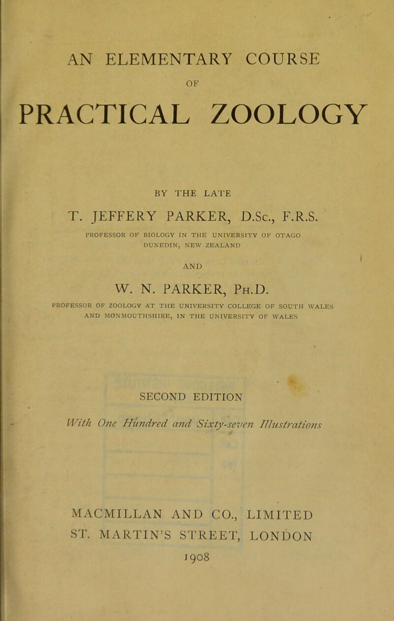 AN ELEMENTARY COURSE OF PRACTICAL ZOOLOGY BY THE LATE T. JEFFERY PARKER, D.Sc., F.R.S. PROFESSOR OF BIOLOGY IN THE UNIVERSITY OF OTAGO DUNEDIN, NEW ZEALAND w. N. PARKER, Ph.D. PROFESSOR OF ZOOLOGY AT THE UNIVERSITY COLLEGE OF SOUTH WALES AND MONMOUTHSHIRE, IN THE UNIVERSITY OF WALES SECOND EDITION With One Hundred and Sixty-seven Illustrations MACMILLAN AND CO., LIMITED ST. MARTIN’S STREET, LONDON 1908