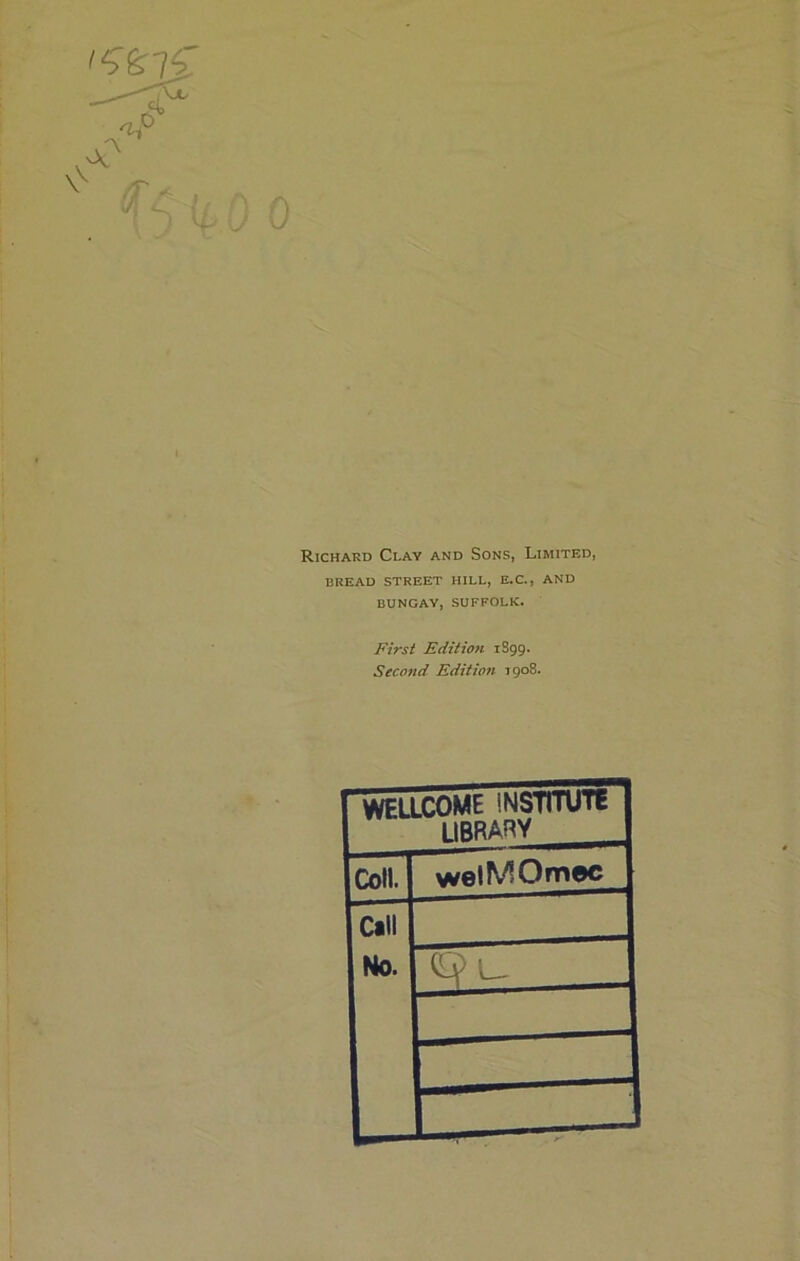 0 Richard Clay and Sons, Limited, BREAD STREET HILL, E.C., AND BUNGAY, SUFFOLK. First Edition 1S99. Second Edition 1908. WELLCOME INSTITUTE LIBRARY Coll. welMOmec Call No. IQl,