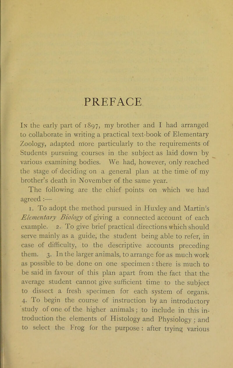 PREFACE In the early part of 1897, my brother and I had arranged to collaborate in writing a practical text-book of Elementary Zoology, adapted more particularly to the requirements of Students pursuing courses in the subject as laid down by various examining bodies. We had, however, only reached the stage of deciding on a general plan at the time of my brother’s death in November of the same year. The following are the chief points on which we had agreed :— 1. To adopt the method pursued in Huxley and Martin’s Elementary Biology of giving a connected account of each example. 2. To give brief practical directions which should serve mainly as a guide, the student being able to refer, in case of difficulty, to the descriptive accounts preceding them. 3. In the larger animals, to arrange for as much work as possible to be done on one specimen : there is much to be said in favour of this plan apart from the fact that the average student cannot give sufficient time to the subject to dissect a fresh specimen for each system of organs. 4. To begin the course of instruction by an introductory study of one of the higher animals; to include in this in- troduction the elements of Histology and Physiology ; and to select the Frog for the purpose : after trying various